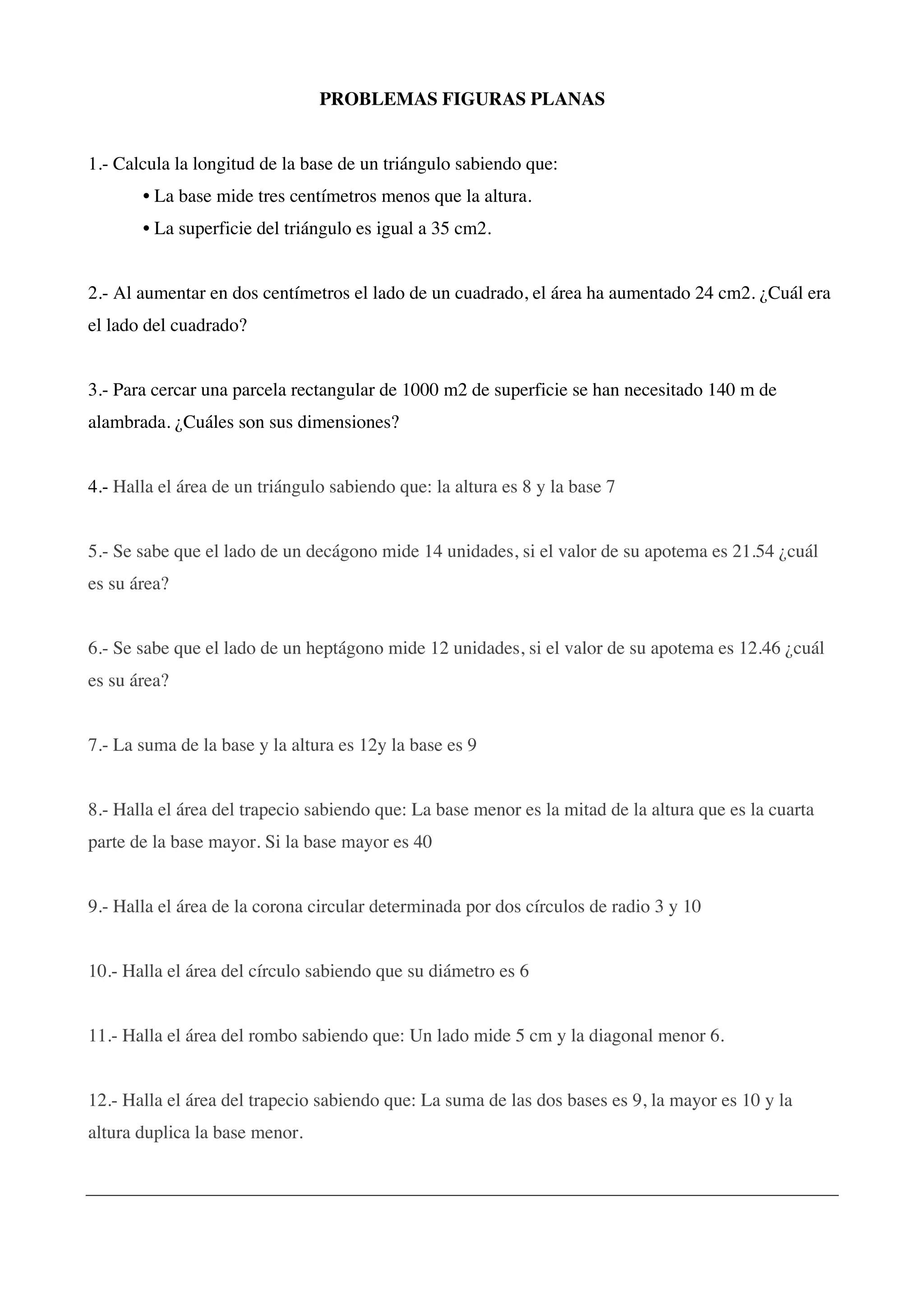 PROBLEMAS FIGURAS PLANAS
1.- Calcula la longitud de la base de un triángulo sabiendo que:
• La base mide tres centímetros menos que la altura.
• La superficie del triángulo es igual a 35 cm2.
2.- Al aumentar en dos centímetros el lado de un cuadrado, el área ha aumentado 24 cm2. ¿Cuál era
el lado del cuadrado?
3.- Para cercar una parcela rectangular de 1000 m2 de superficie se han necesitado 140 m de
alambrada. ¿Cuáles son sus dimensiones?
4.- Halla el área de un triángulo sabiendo que: la altura es 8 y la base 7
5.- Se sabe que el lado de un decágono mide 14 unidades, si el valor de su apotema es 21.54 ¿cuál
es su área?
6.- Se sabe que el lado de un heptágono mide 12 unidades, si el valor de su apotema es 12.46 ¿cuál
es su área?
7.- La suma de la base y la altura es 12y la base es 9
8.- Halla el área del trapecio sabiendo que: La base menor es la mitad de la altura que es la cuarta
parte de la base mayor. Si la base mayor es 40
9.- Halla el área de la corona circular determinada por dos círculos de radio 3 y 10
10.- Halla el área del círculo sabiendo que su diámetro es 6
11.- Halla el área del rombo sabiendo que: Un lado mide 5 cm y la diagonal menor 6.
12.- Halla el área del trapecio sabiendo que: La suma de las dos bases es 9, la mayor es 10 y la
altura duplica la base menor.
 