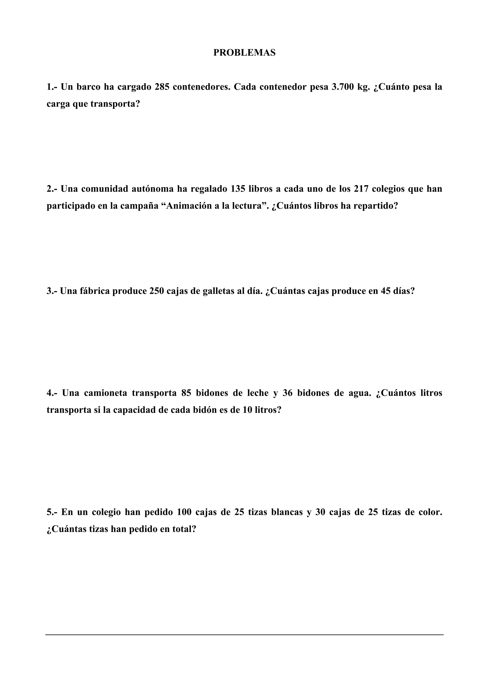 PROBLEMAS
1.- Un barco ha cargado 285 contenedores. Cada contenedor pesa 3.700 kg. ¿Cuánto pesa la
carga que transporta?
2.- Una comunidad autónoma ha regalado 135 libros a cada uno de los 217 colegios que han
participado en la campaña “Animación a la lectura”. ¿Cuántos libros ha repartido?
3.- Una fábrica produce 250 cajas de galletas al día. ¿Cuántas cajas produce en 45 días?
4.- Una camioneta transporta 85 bidones de leche y 36 bidones de agua. ¿Cuántos litros
transporta si la capacidad de cada bidón es de 10 litros?
5.- En un colegio han pedido 100 cajas de 25 tizas blancas y 30 cajas de 25 tizas de color.
¿Cuántas tizas han pedido en total?
 
