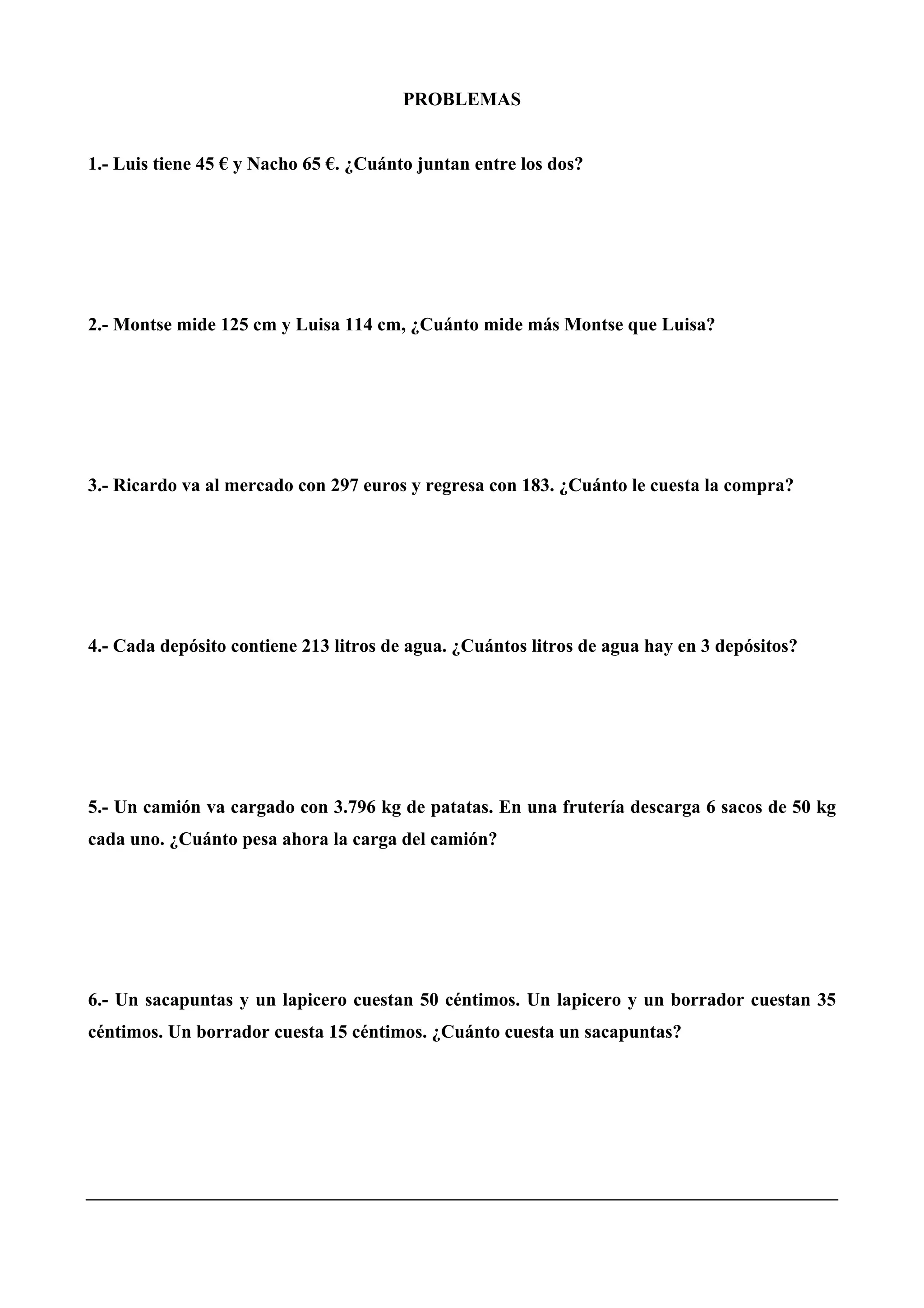 PROBLEMAS
1.- Luis tiene 45 € y Nacho 65 €. ¿Cuánto juntan entre los dos?
2.- Montse mide 125 cm y Luisa 114 cm, ¿Cuánto mide más Montse que Luisa?
3.- Ricardo va al mercado con 297 euros y regresa con 183. ¿Cuánto le cuesta la compra?
4.- Cada depósito contiene 213 litros de agua. ¿Cuántos litros de agua hay en 3 depósitos?
5.- Un camión va cargado con 3.796 kg de patatas. En una frutería descarga 6 sacos de 50 kg
cada uno. ¿Cuánto pesa ahora la carga del camión?
6.- Un sacapuntas y un lapicero cuestan 50 céntimos. Un lapicero y un borrador cuestan 35
céntimos. Un borrador cuesta 15 céntimos. ¿Cuánto cuesta un sacapuntas?
 