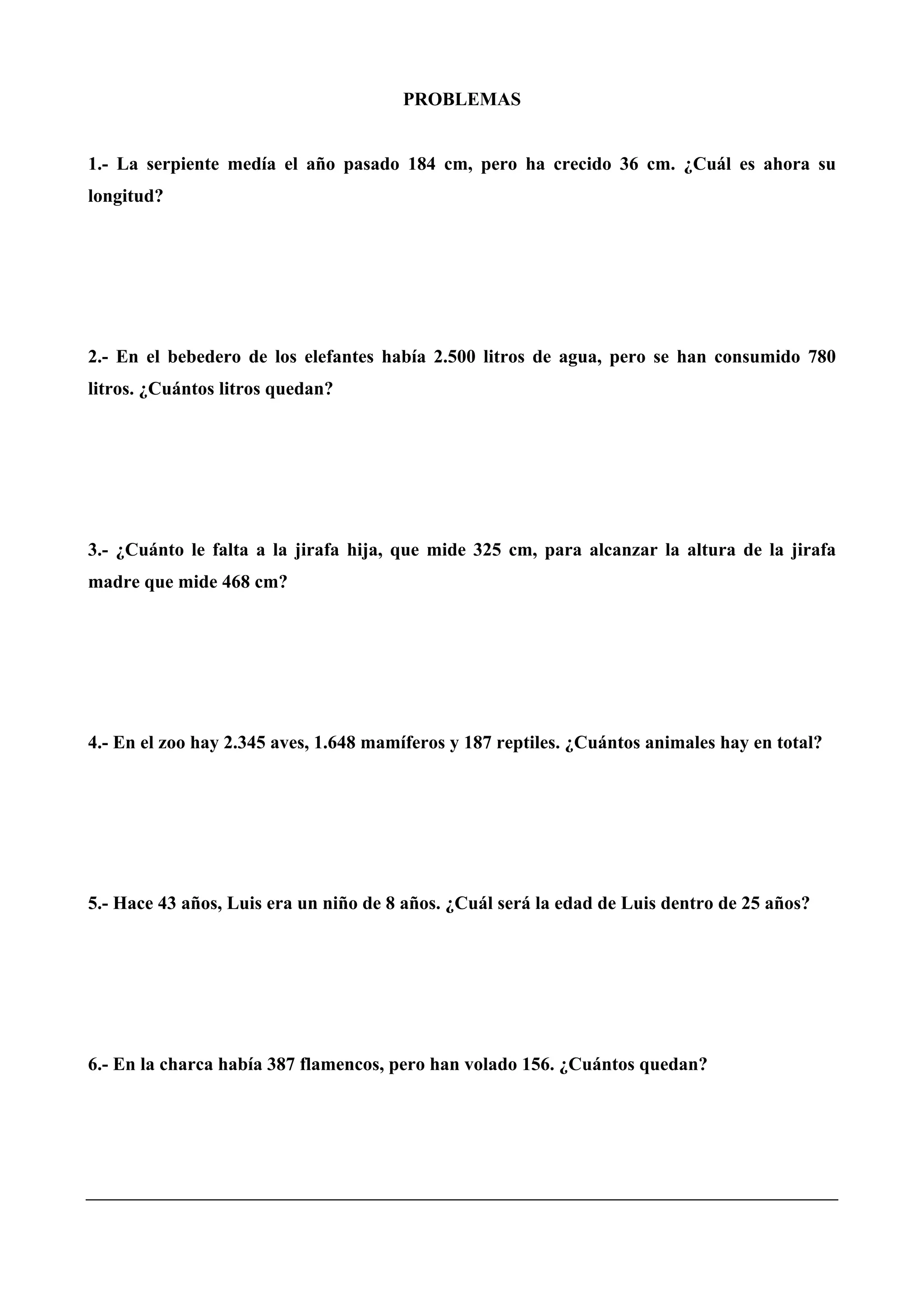 PROBLEMAS
1.- La serpiente medía el año pasado 184 cm, pero ha crecido 36 cm. ¿Cuál es ahora su
longitud?
2.- En el bebedero de los elefantes había 2.500 litros de agua, pero se han consumido 780
litros. ¿Cuántos litros quedan?
3.- ¿Cuánto le falta a la jirafa hija, que mide 325 cm, para alcanzar la altura de la jirafa
madre que mide 468 cm?
4.- En el zoo hay 2.345 aves, 1.648 mamíferos y 187 reptiles. ¿Cuántos animales hay en total?
5.- Hace 43 años, Luis era un niño de 8 años. ¿Cuál será la edad de Luis dentro de 25 años?
6.- En la charca había 387 flamencos, pero han volado 156. ¿Cuántos quedan?
 