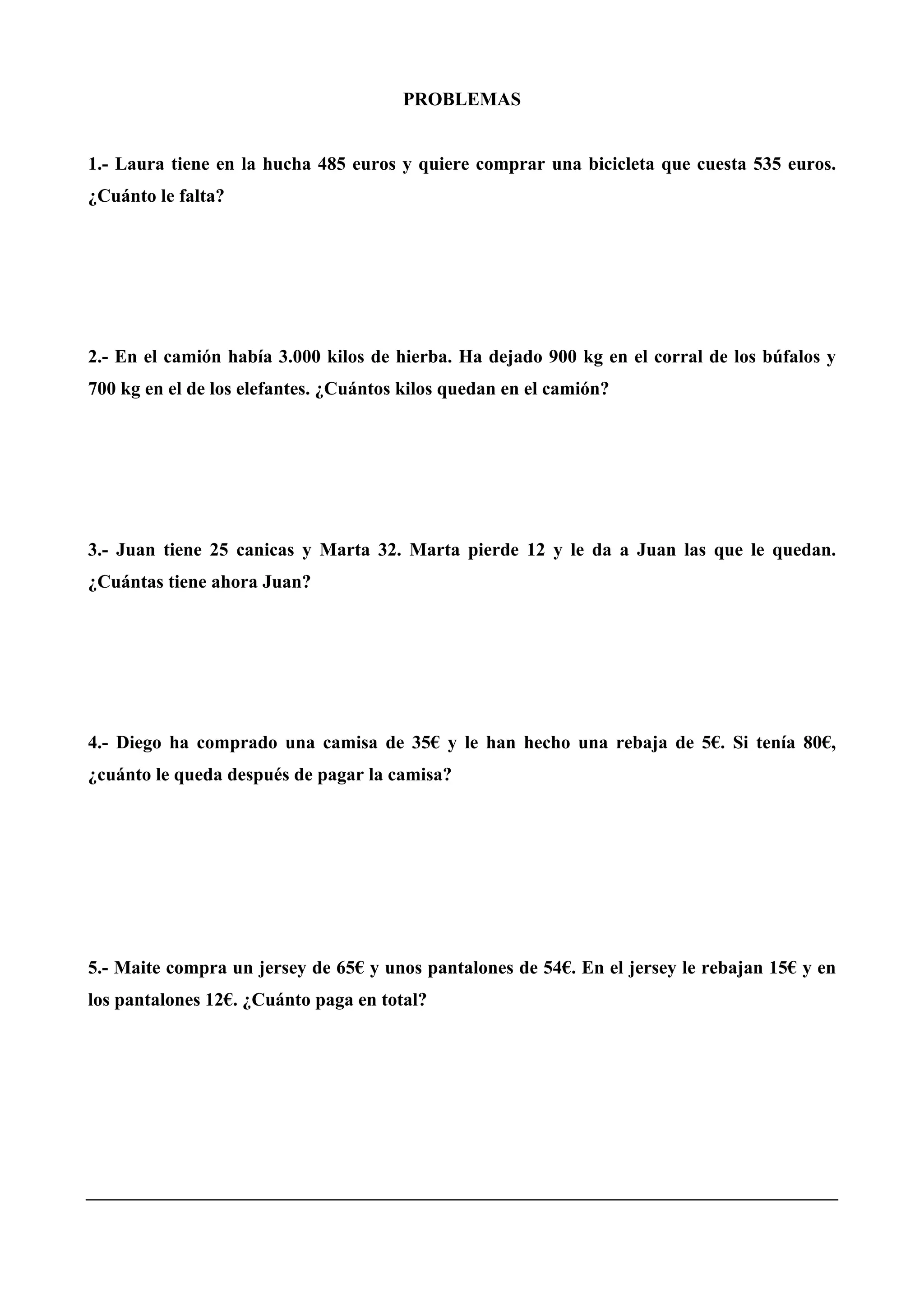 PROBLEMAS
1.- Laura tiene en la hucha 485 euros y quiere comprar una bicicleta que cuesta 535 euros.
¿Cuánto le falta?
2.- En el camión había 3.000 kilos de hierba. Ha dejado 900 kg en el corral de los búfalos y
700 kg en el de los elefantes. ¿Cuántos kilos quedan en el camión?
3.- Juan tiene 25 canicas y Marta 32. Marta pierde 12 y le da a Juan las que le quedan.
¿Cuántas tiene ahora Juan?
4.- Diego ha comprado una camisa de 35€ y le han hecho una rebaja de 5€. Si tenía 80€,
¿cuánto le queda después de pagar la camisa?
5.- Maite compra un jersey de 65€ y unos pantalones de 54€. En el jersey le rebajan 15€ y en
los pantalones 12€. ¿Cuánto paga en total?
 