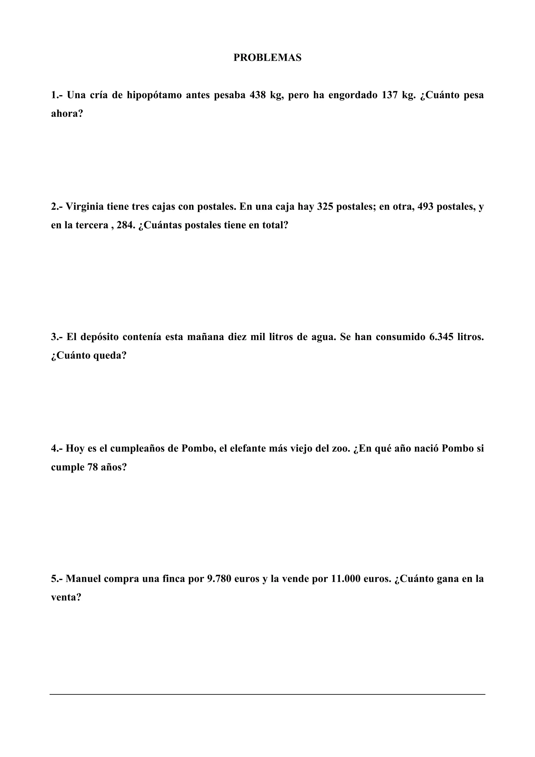PROBLEMAS
1.- Una cría de hipopótamo antes pesaba 438 kg, pero ha engordado 137 kg. ¿Cuánto pesa
ahora?
2.- Virginia tiene tres cajas con postales. En una caja hay 325 postales; en otra, 493 postales, y
en la tercera , 284. ¿Cuántas postales tiene en total?
3.- El depósito contenía esta mañana diez mil litros de agua. Se han consumido 6.345 litros.
¿Cuánto queda?
4.- Hoy es el cumpleaños de Pombo, el elefante más viejo del zoo. ¿En qué año nació Pombo si
cumple 78 años?
5.- Manuel compra una finca por 9.780 euros y la vende por 11.000 euros. ¿Cuánto gana en la
venta?
 