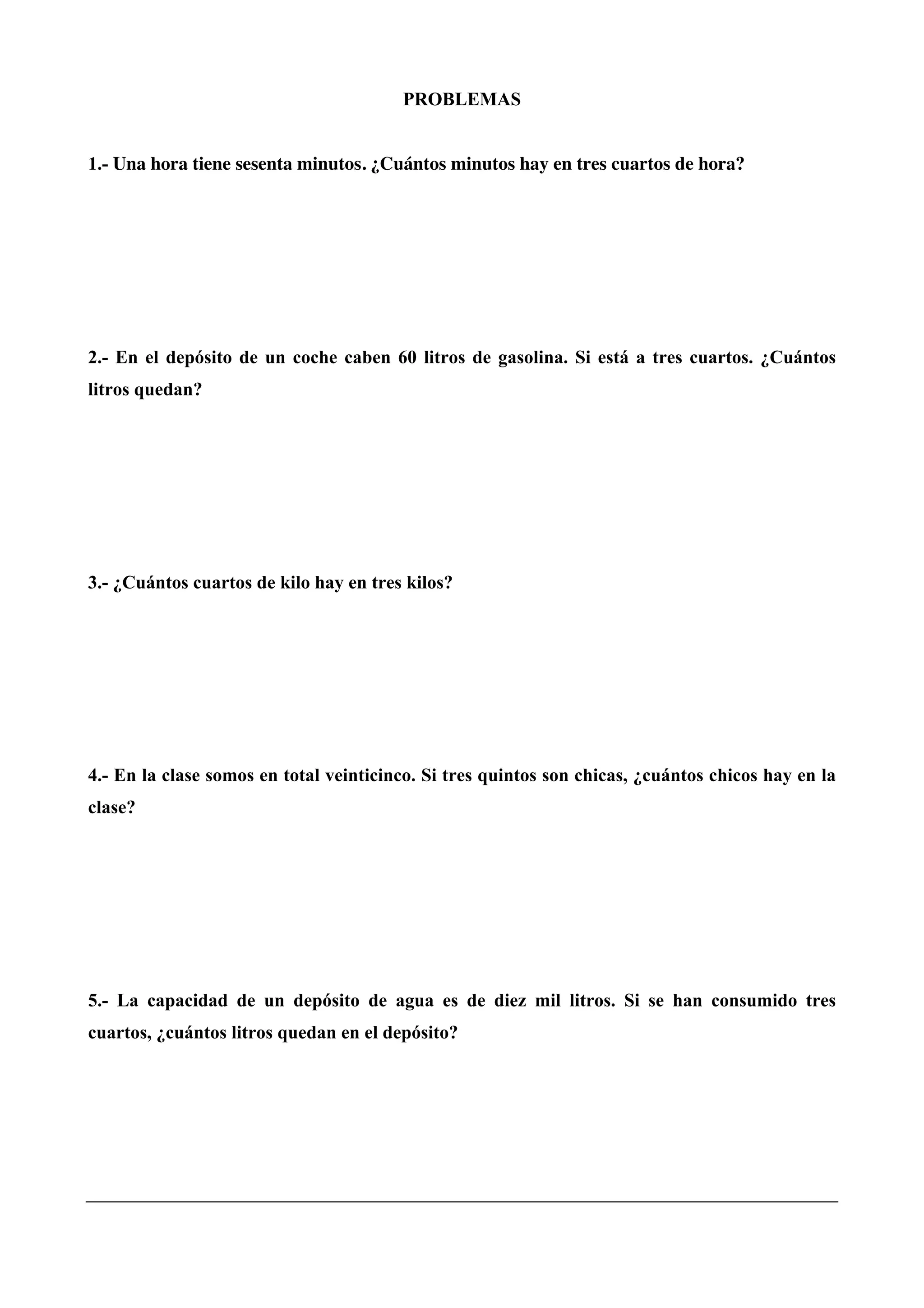 PROBLEMAS
1.- Una hora tiene sesenta minutos. ¿Cuántos minutos hay en tres cuartos de hora?
2.- En el depósito de un coche caben 60 litros de gasolina. Si está a tres cuartos. ¿Cuántos
litros quedan?
3.- ¿Cuántos cuartos de kilo hay en tres kilos?
4.- En la clase somos en total veinticinco. Si tres quintos son chicas, ¿cuántos chicos hay en la
clase?
5.- La capacidad de un depósito de agua es de diez mil litros. Si se han consumido tres
cuartos, ¿cuántos litros quedan en el depósito?
 