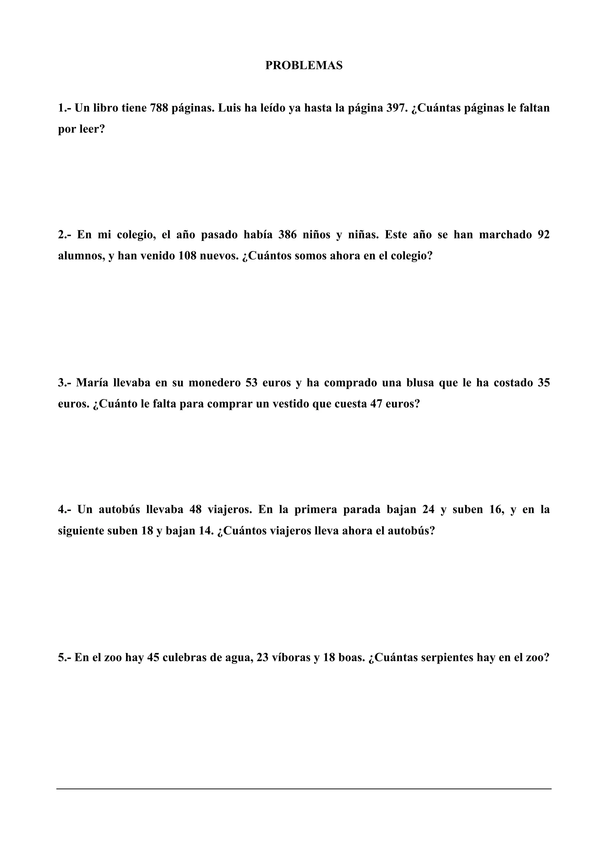 PROBLEMAS
1.- Un libro tiene 788 páginas. Luis ha leído ya hasta la página 397. ¿Cuántas páginas le faltan
por leer?
2.- En mi colegio, el año pasado había 386 niños y niñas. Este año se han marchado 92
alumnos, y han venido 108 nuevos. ¿Cuántos somos ahora en el colegio?
3.- María llevaba en su monedero 53 euros y ha comprado una blusa que le ha costado 35
euros. ¿Cuánto le falta para comprar un vestido que cuesta 47 euros?
4.- Un autobús llevaba 48 viajeros. En la primera parada bajan 24 y suben 16, y en la
siguiente suben 18 y bajan 14. ¿Cuántos viajeros lleva ahora el autobús?
5.- En el zoo hay 45 culebras de agua, 23 víboras y 18 boas. ¿Cuántas serpientes hay en el zoo?
 