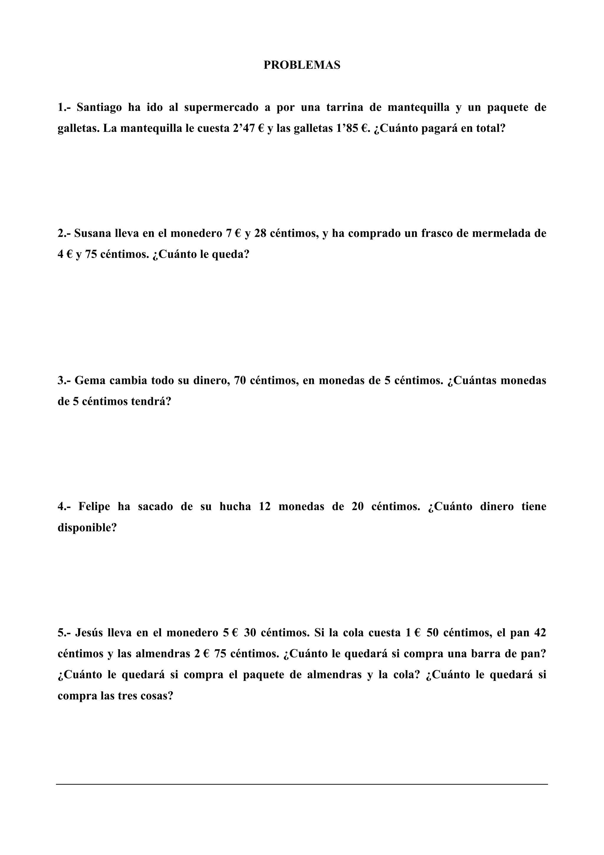 PROBLEMAS
1.- Santiago ha ido al supermercado a por una tarrina de mantequilla y un paquete de
galletas. La mantequilla le cuesta 2’47 € y las galletas 1’85 €. ¿Cuánto pagará en total?
2.- Susana lleva en el monedero 7 € y 28 céntimos, y ha comprado un frasco de mermelada de
4 € y 75 céntimos. ¿Cuánto le queda?
3.- Gema cambia todo su dinero, 70 céntimos, en monedas de 5 céntimos. ¿Cuántas monedas
de 5 céntimos tendrá?
4.- Felipe ha sacado de su hucha 12 monedas de 20 céntimos. ¿Cuánto dinero tiene
disponible?
5.- Jesús lleva en el monedero 5 € 30 céntimos. Si la cola cuesta 1 € 50 céntimos, el pan 42
céntimos y las almendras 2 € 75 céntimos. ¿Cuánto le quedará si compra una barra de pan?
¿Cuánto le quedará si compra el paquete de almendras y la cola? ¿Cuánto le quedará si
compra las tres cosas?
 