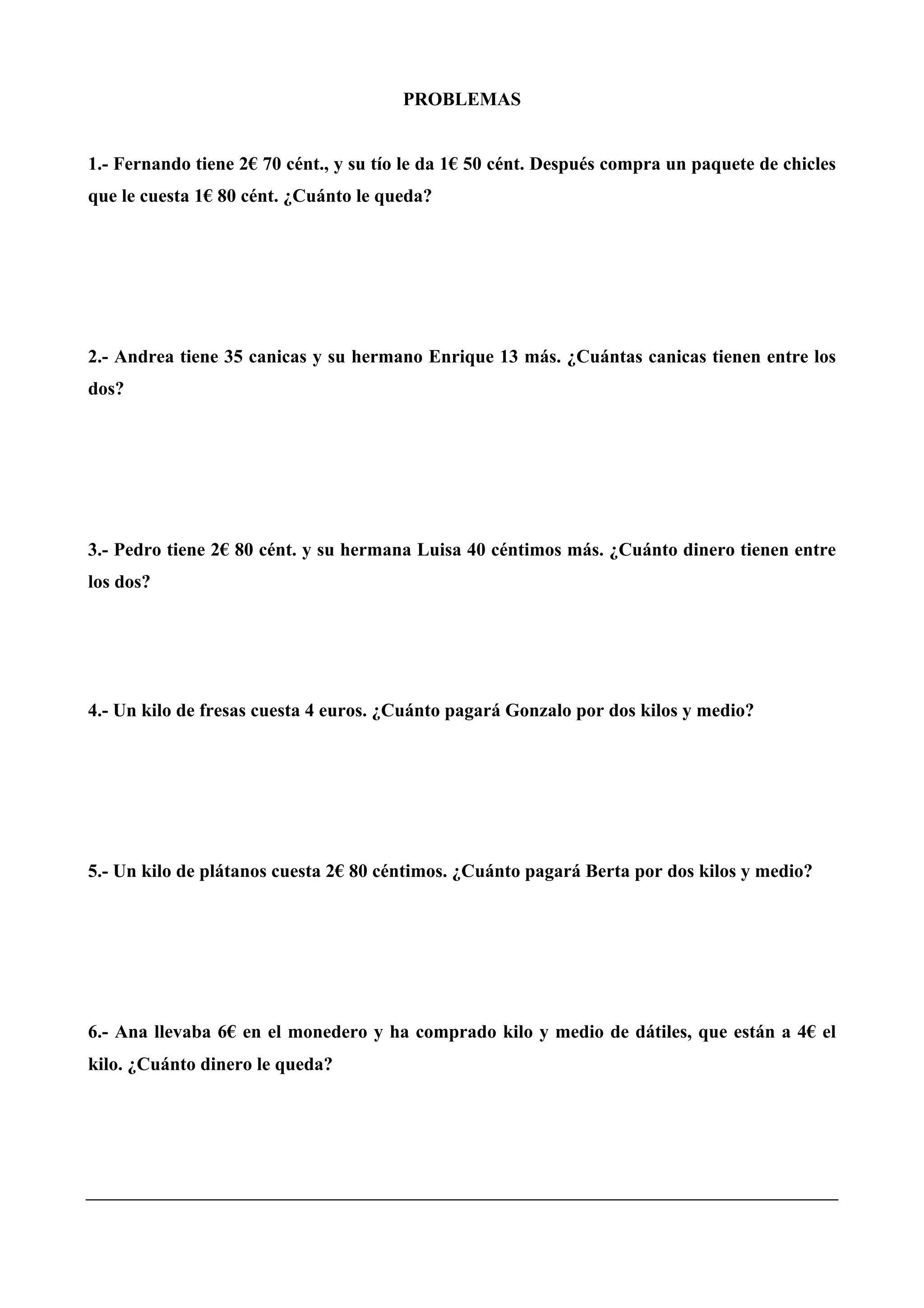PROBLEMAS
1.- Fernando tiene 2€ 70 cént., y su tío le da 1€ 50 cént. Después compra un paquete de chicles
que le cuesta 1€ 80 cént. ¿Cuánto le queda?
2.- Andrea tiene 35 canicas y su hermano Enrique 13 más. ¿Cuántas canicas tienen entre los
dos?
3.- Pedro tiene 2€ 80 cént. y su hermana Luisa 40 céntimos más. ¿Cuánto dinero tienen entre
los dos?
4.- Un kilo de fresas cuesta 4 euros. ¿Cuánto pagará Gonzalo por dos kilos y medio?
5.- Un kilo de plátanos cuesta 2€ 80 céntimos. ¿Cuánto pagará Berta por dos kilos y medio?
6.- Ana llevaba 6€ en el monedero y ha comprado kilo y medio de dátiles, que están a 4€ el
kilo. ¿Cuánto dinero le queda?
 