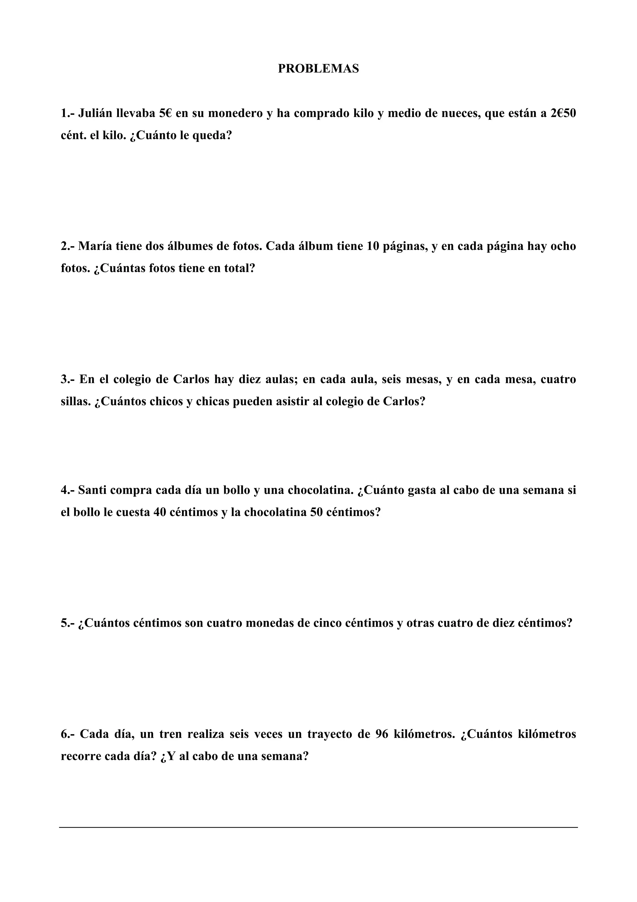 PROBLEMAS
1.- Julián llevaba 5€ en su monedero y ha comprado kilo y medio de nueces, que están a 2€50
cént. el kilo. ¿Cuánto le queda?
2.- María tiene dos álbumes de fotos. Cada álbum tiene 10 páginas, y en cada página hay ocho
fotos. ¿Cuántas fotos tiene en total?
3.- En el colegio de Carlos hay diez aulas; en cada aula, seis mesas, y en cada mesa, cuatro
sillas. ¿Cuántos chicos y chicas pueden asistir al colegio de Carlos?
4.- Santi compra cada día un bollo y una chocolatina. ¿Cuánto gasta al cabo de una semana si
el bollo le cuesta 40 céntimos y la chocolatina 50 céntimos?
5.- ¿Cuántos céntimos son cuatro monedas de cinco céntimos y otras cuatro de diez céntimos?
6.- Cada día, un tren realiza seis veces un trayecto de 96 kilómetros. ¿Cuántos kilómetros
recorre cada día? ¿Y al cabo de una semana?
 