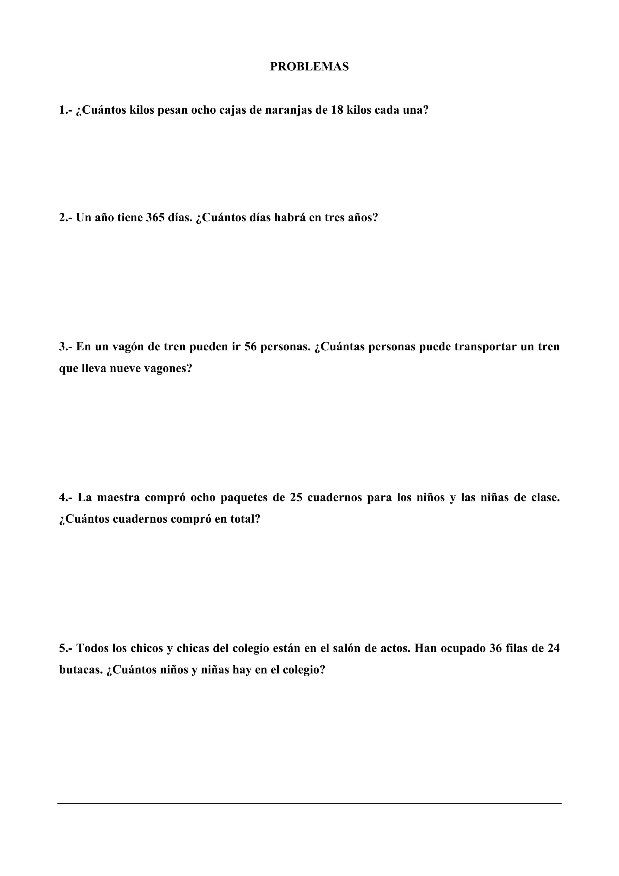 PROBLEMAS
1.- ¿Cuántos kilos pesan ocho cajas de naranjas de 18 kilos cada una?
2.- Un año tiene 365 días. ¿Cuántos días habrá en tres años?
3.- En un vagón de tren pueden ir 56 personas. ¿Cuántas personas puede transportar un tren
que lleva nueve vagones?
4.- La maestra compró ocho paquetes de 25 cuadernos para los niños y las niñas de clase.
¿Cuántos cuadernos compró en total?
5.- Todos los chicos y chicas del colegio están en el salón de actos. Han ocupado 36 filas de 24
butacas. ¿Cuántos niños y niñas hay en el colegio?
 