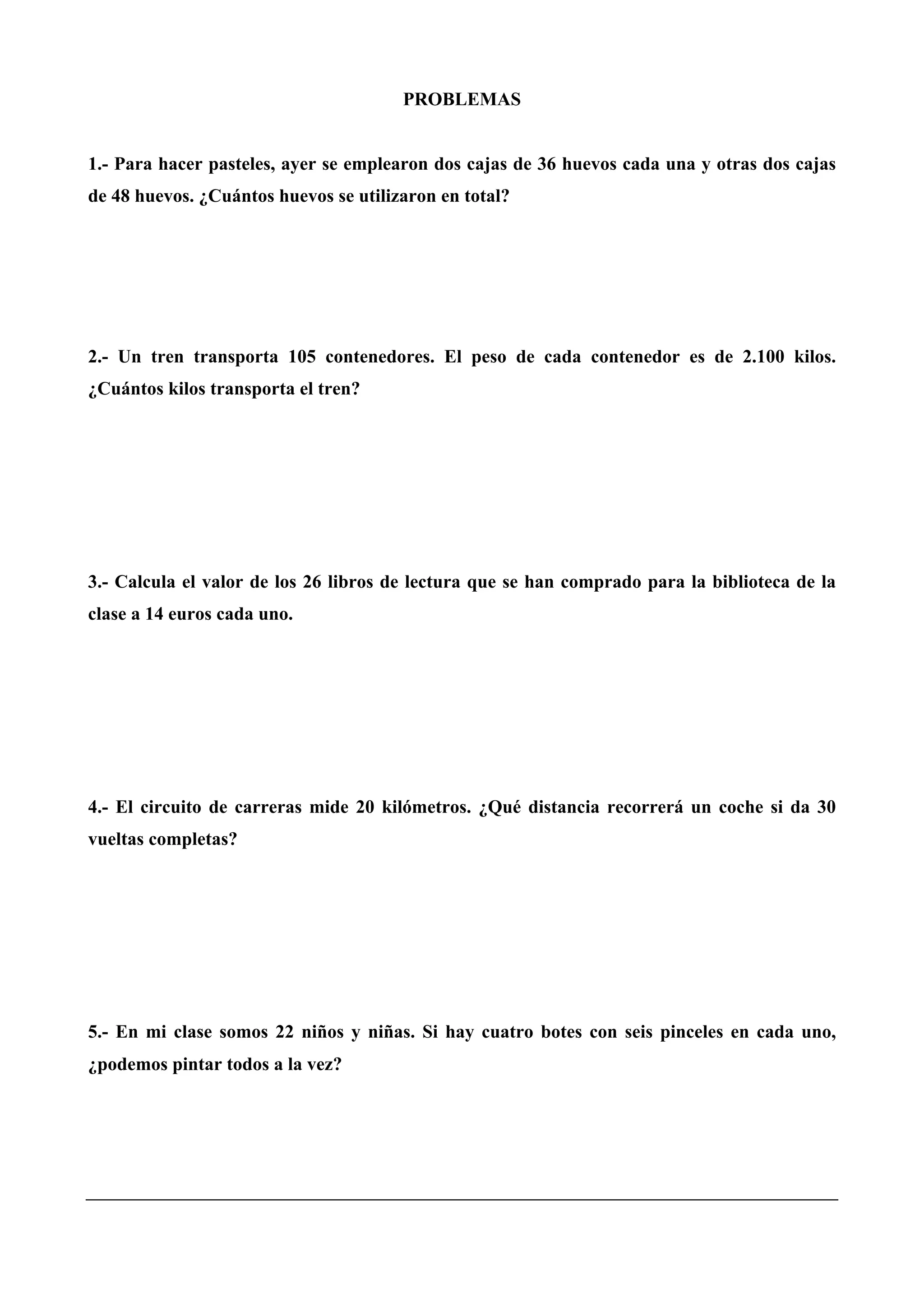 PROBLEMAS
1.- Para hacer pasteles, ayer se emplearon dos cajas de 36 huevos cada una y otras dos cajas
de 48 huevos. ¿Cuántos huevos se utilizaron en total?
2.- Un tren transporta 105 contenedores. El peso de cada contenedor es de 2.100 kilos.
¿Cuántos kilos transporta el tren?
3.- Calcula el valor de los 26 libros de lectura que se han comprado para la biblioteca de la
clase a 14 euros cada uno.
4.- El circuito de carreras mide 20 kilómetros. ¿Qué distancia recorrerá un coche si da 30
vueltas completas?
5.- En mi clase somos 22 niños y niñas. Si hay cuatro botes con seis pinceles en cada uno,
¿podemos pintar todos a la vez?
 
