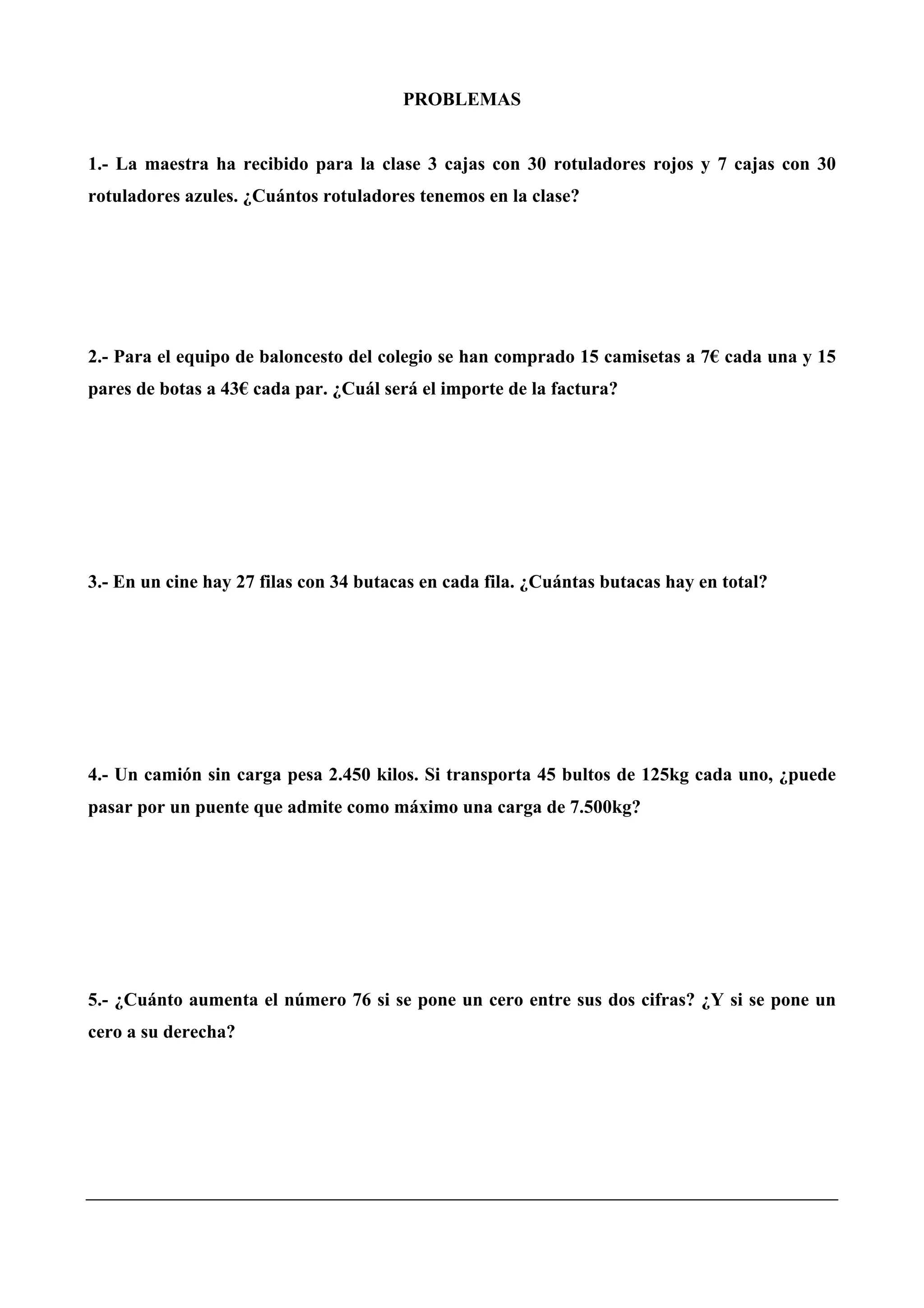 PROBLEMAS
1.- La maestra ha recibido para la clase 3 cajas con 30 rotuladores rojos y 7 cajas con 30
rotuladores azules. ¿Cuántos rotuladores tenemos en la clase?
2.- Para el equipo de baloncesto del colegio se han comprado 15 camisetas a 7€ cada una y 15
pares de botas a 43€ cada par. ¿Cuál será el importe de la factura?
3.- En un cine hay 27 filas con 34 butacas en cada fila. ¿Cuántas butacas hay en total?
4.- Un camión sin carga pesa 2.450 kilos. Si transporta 45 bultos de 125kg cada uno, ¿puede
pasar por un puente que admite como máximo una carga de 7.500kg?
5.- ¿Cuánto aumenta el número 76 si se pone un cero entre sus dos cifras? ¿Y si se pone un
cero a su derecha?
 