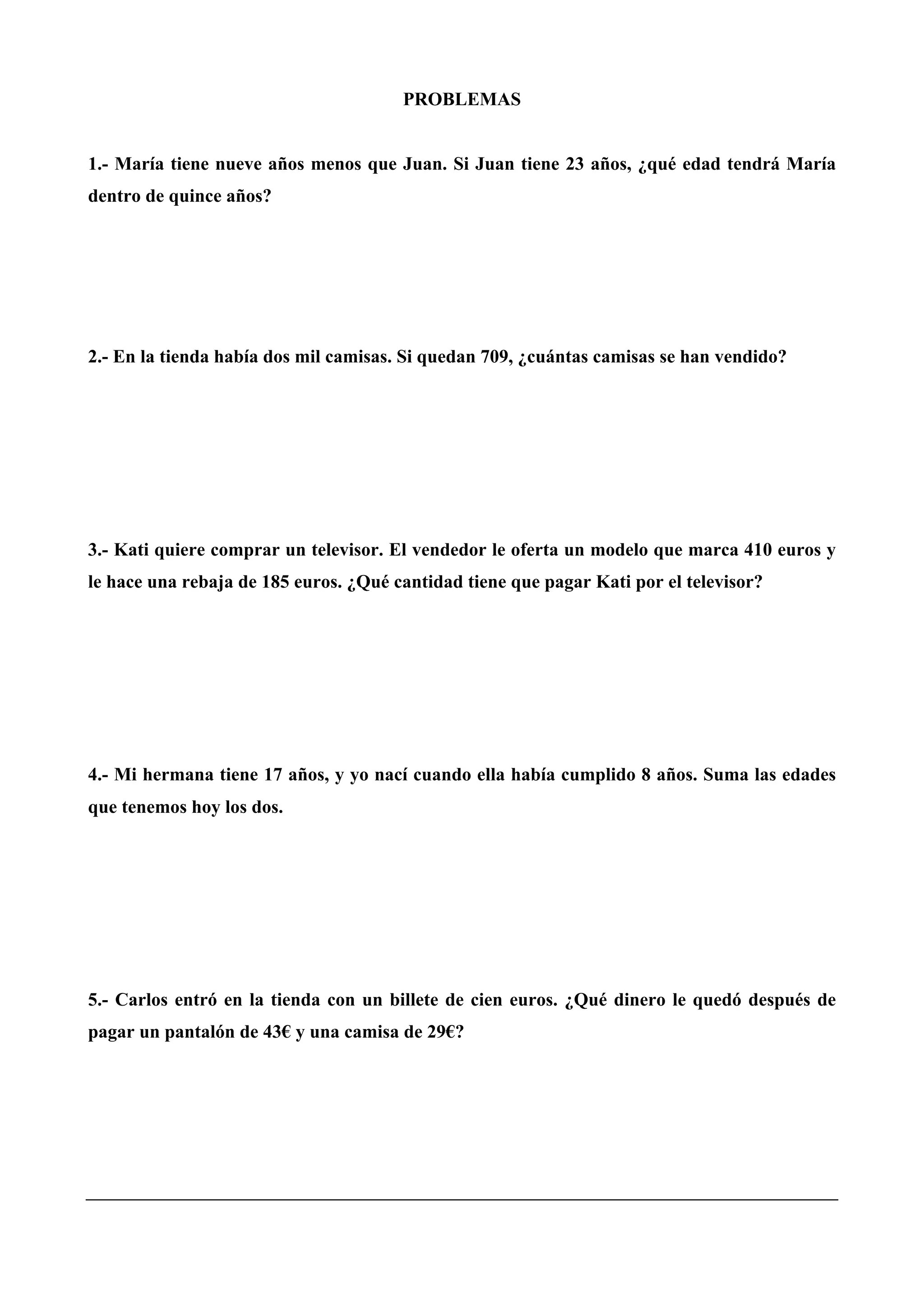 PROBLEMAS
1.- María tiene nueve años menos que Juan. Si Juan tiene 23 años, ¿qué edad tendrá María
dentro de quince años?
2.- En la tienda había dos mil camisas. Si quedan 709, ¿cuántas camisas se han vendido?
3.- Kati quiere comprar un televisor. El vendedor le oferta un modelo que marca 410 euros y
le hace una rebaja de 185 euros. ¿Qué cantidad tiene que pagar Kati por el televisor?
4.- Mi hermana tiene 17 años, y yo nací cuando ella había cumplido 8 años. Suma las edades
que tenemos hoy los dos.
5.- Carlos entró en la tienda con un billete de cien euros. ¿Qué dinero le quedó después de
pagar un pantalón de 43€ y una camisa de 29€?
 