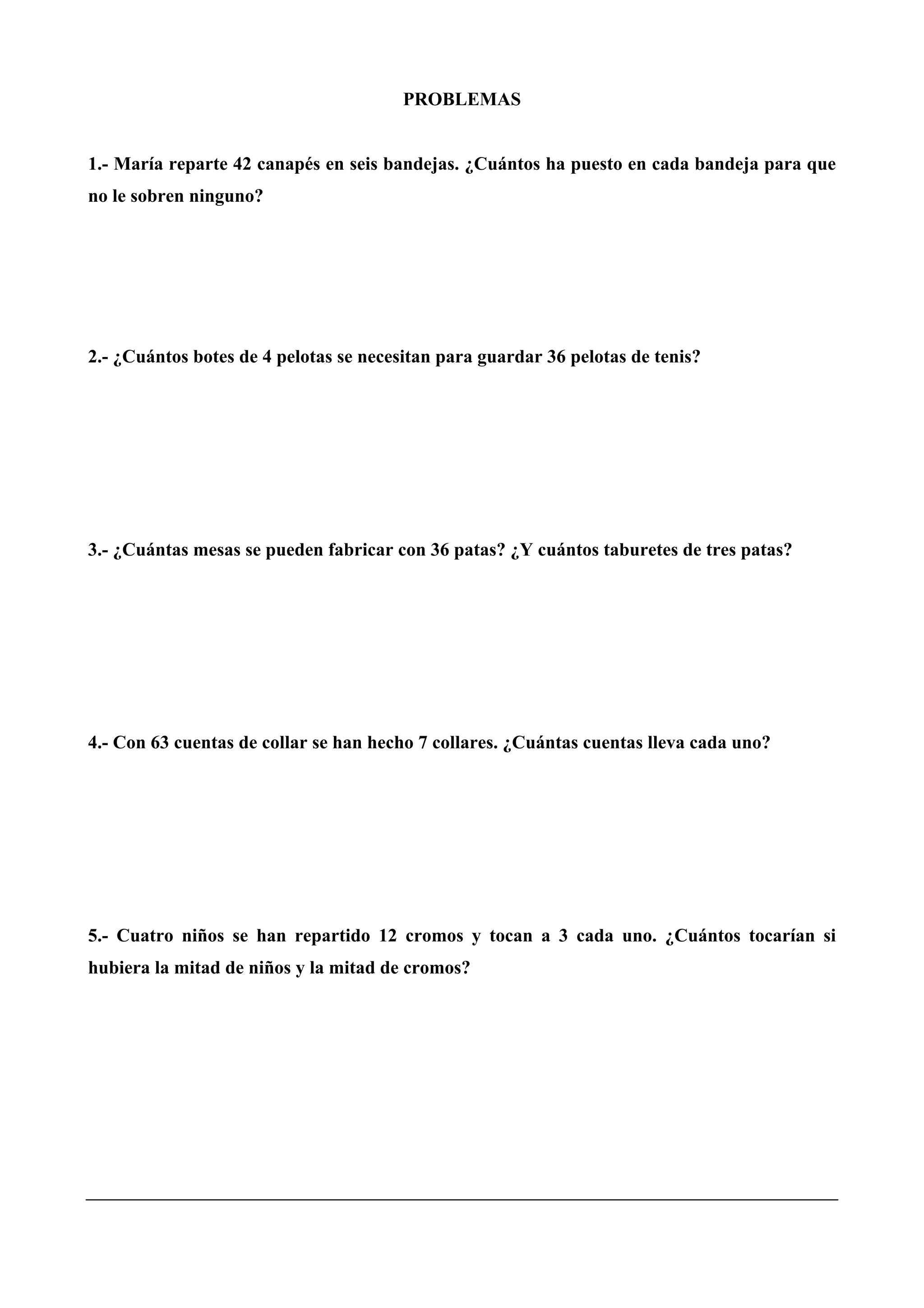 PROBLEMAS
1.- María reparte 42 canapés en seis bandejas. ¿Cuántos ha puesto en cada bandeja para que
no le sobren ninguno?
2.- ¿Cuántos botes de 4 pelotas se necesitan para guardar 36 pelotas de tenis?
3.- ¿Cuántas mesas se pueden fabricar con 36 patas? ¿Y cuántos taburetes de tres patas?
4.- Con 63 cuentas de collar se han hecho 7 collares. ¿Cuántas cuentas lleva cada uno?
5.- Cuatro niños se han repartido 12 cromos y tocan a 3 cada uno. ¿Cuántos tocarían si
hubiera la mitad de niños y la mitad de cromos?
 