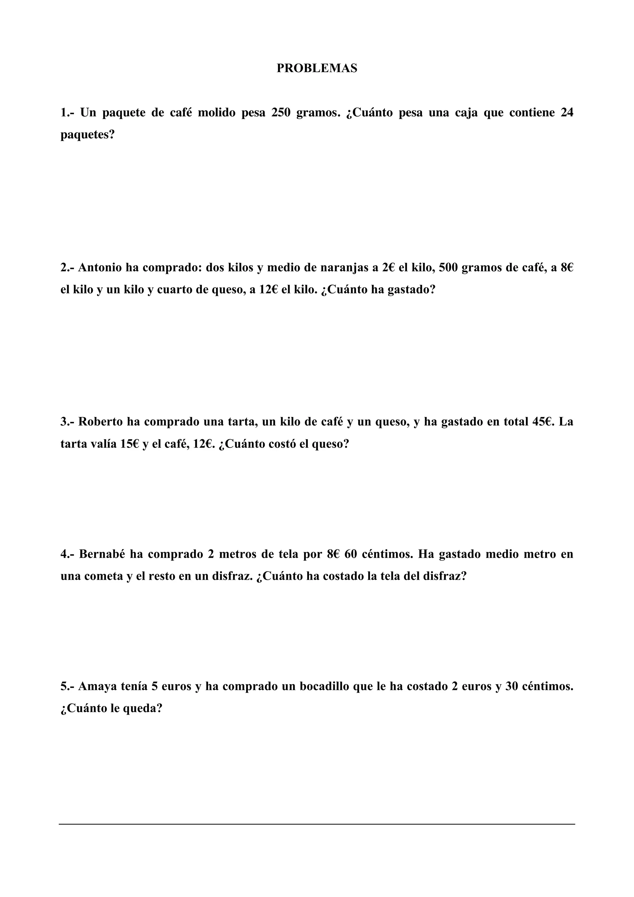PROBLEMAS
1.- Un paquete de café molido pesa 250 gramos. ¿Cuánto pesa una caja que contiene 24
paquetes?
2.- Antonio ha comprado: dos kilos y medio de naranjas a 2€ el kilo, 500 gramos de café, a 8€
el kilo y un kilo y cuarto de queso, a 12€ el kilo. ¿Cuánto ha gastado?
3.- Roberto ha comprado una tarta, un kilo de café y un queso, y ha gastado en total 45€. La
tarta valía 15€ y el café, 12€. ¿Cuánto costó el queso?
4.- Bernabé ha comprado 2 metros de tela por 8€ 60 céntimos. Ha gastado medio metro en
una cometa y el resto en un disfraz. ¿Cuánto ha costado la tela del disfraz?
5.- Amaya tenía 5 euros y ha comprado un bocadillo que le ha costado 2 euros y 30 céntimos.
¿Cuánto le queda?
 