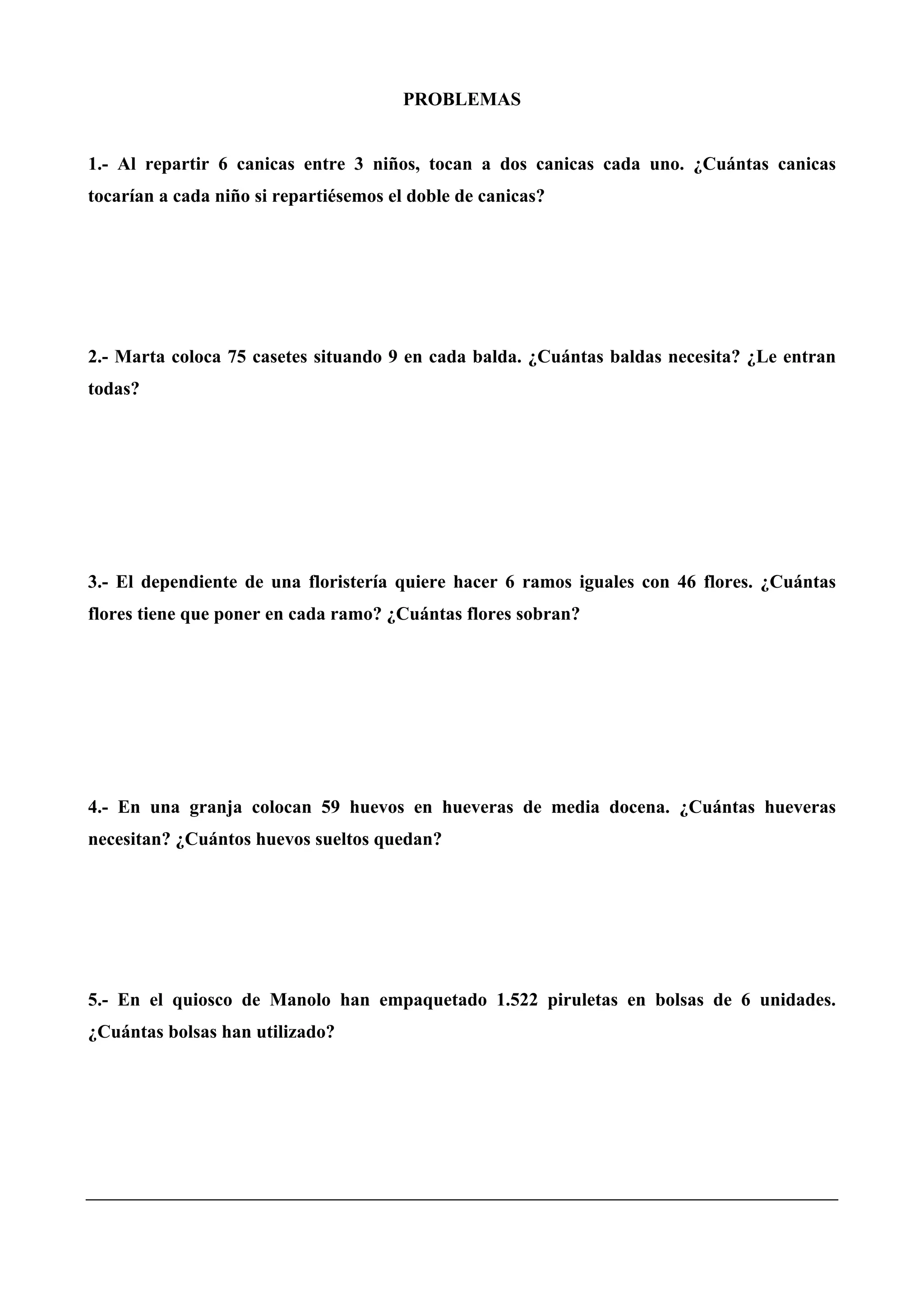 PROBLEMAS
1.- Al repartir 6 canicas entre 3 niños, tocan a dos canicas cada uno. ¿Cuántas canicas
tocarían a cada niño si repartiésemos el doble de canicas?
2.- Marta coloca 75 casetes situando 9 en cada balda. ¿Cuántas baldas necesita? ¿Le entran
todas?
3.- El dependiente de una floristería quiere hacer 6 ramos iguales con 46 flores. ¿Cuántas
flores tiene que poner en cada ramo? ¿Cuántas flores sobran?
4.- En una granja colocan 59 huevos en hueveras de media docena. ¿Cuántas hueveras
necesitan? ¿Cuántos huevos sueltos quedan?
5.- En el quiosco de Manolo han empaquetado 1.522 piruletas en bolsas de 6 unidades.
¿Cuántas bolsas han utilizado?
 