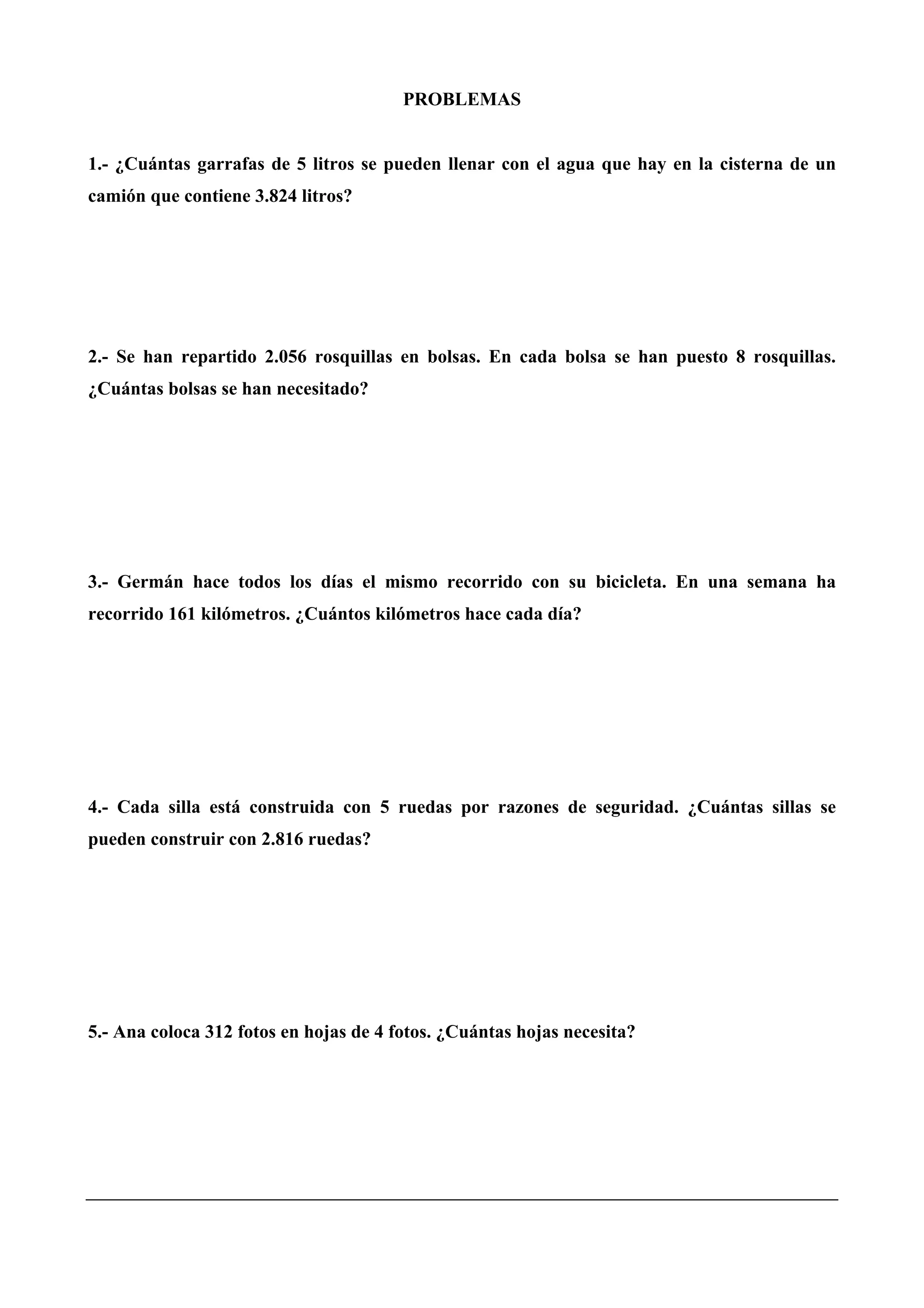 PROBLEMAS
1.- ¿Cuántas garrafas de 5 litros se pueden llenar con el agua que hay en la cisterna de un
camión que contiene 3.824 litros?
2.- Se han repartido 2.056 rosquillas en bolsas. En cada bolsa se han puesto 8 rosquillas.
¿Cuántas bolsas se han necesitado?
3.- Germán hace todos los días el mismo recorrido con su bicicleta. En una semana ha
recorrido 161 kilómetros. ¿Cuántos kilómetros hace cada día?
4.- Cada silla está construida con 5 ruedas por razones de seguridad. ¿Cuántas sillas se
pueden construir con 2.816 ruedas?
5.- Ana coloca 312 fotos en hojas de 4 fotos. ¿Cuántas hojas necesita?
 