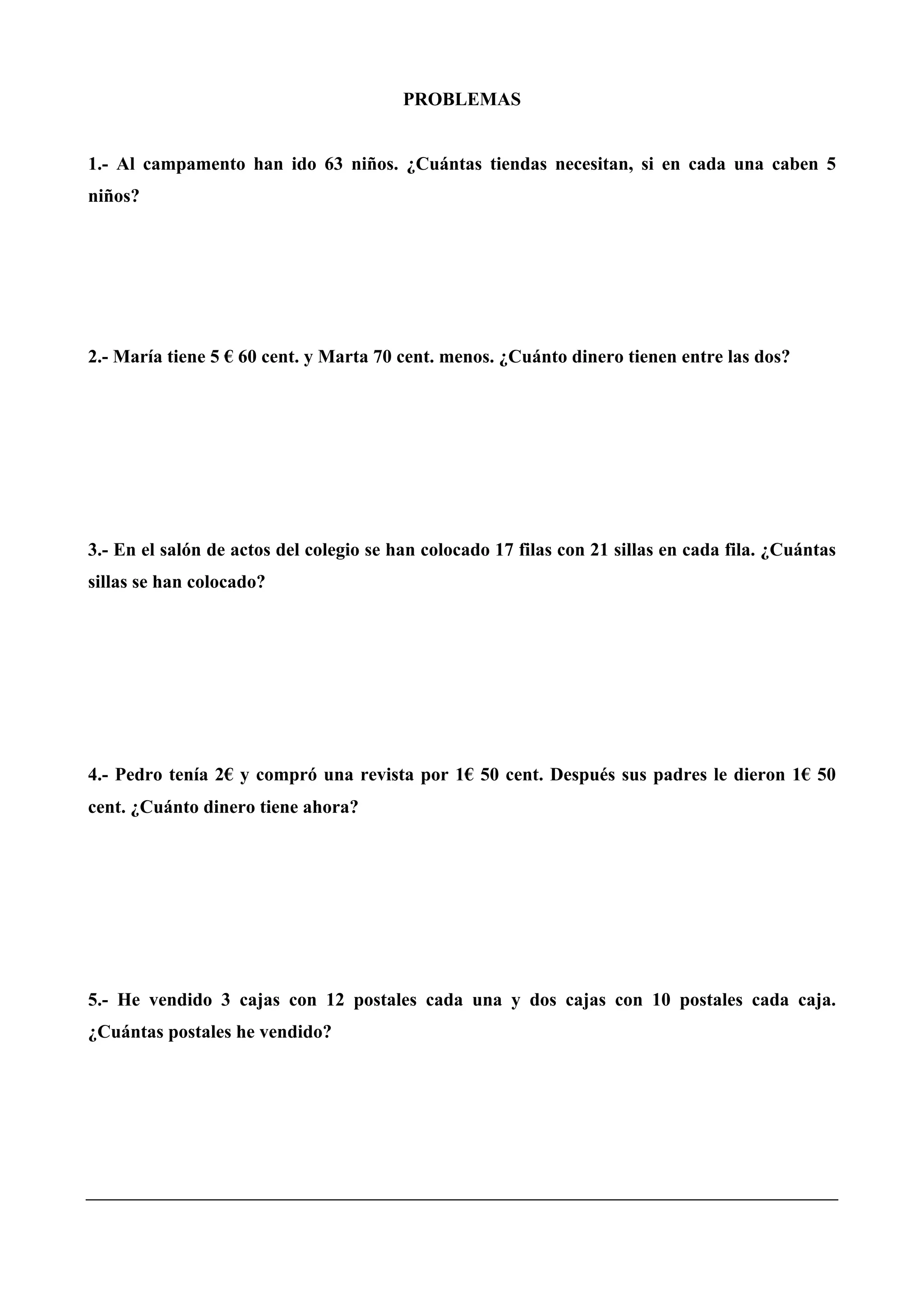 PROBLEMAS
1.- Al campamento han ido 63 niños. ¿Cuántas tiendas necesitan, si en cada una caben 5
niños?
2.- María tiene 5 € 60 cent. y Marta 70 cent. menos. ¿Cuánto dinero tienen entre las dos?
3.- En el salón de actos del colegio se han colocado 17 filas con 21 sillas en cada fila. ¿Cuántas
sillas se han colocado?
4.- Pedro tenía 2€ y compró una revista por 1€ 50 cent. Después sus padres le dieron 1€ 50
cent. ¿Cuánto dinero tiene ahora?
5.- He vendido 3 cajas con 12 postales cada una y dos cajas con 10 postales cada caja.
¿Cuántas postales he vendido?
 