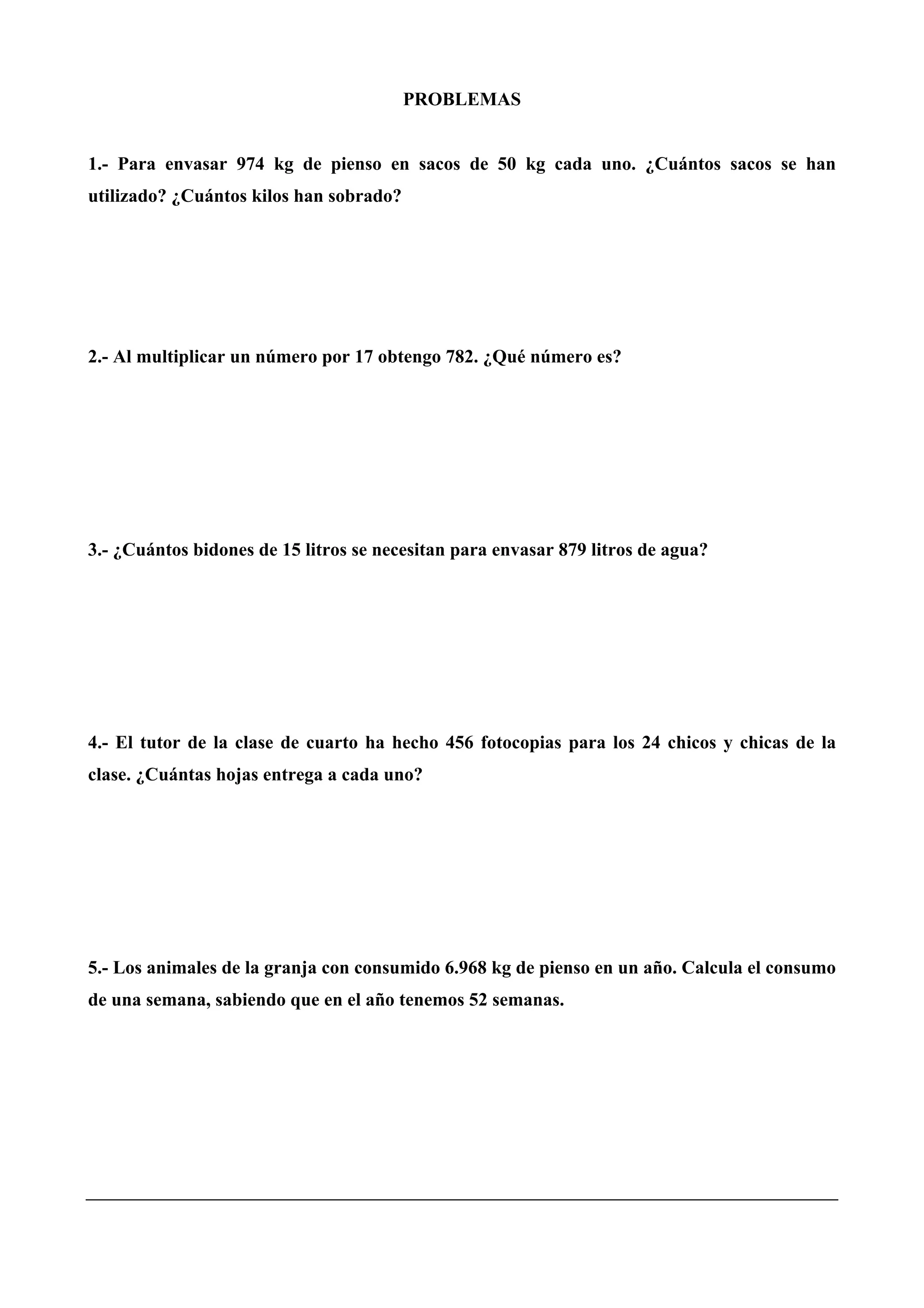 PROBLEMAS
1.- Para envasar 974 kg de pienso en sacos de 50 kg cada uno. ¿Cuántos sacos se han
utilizado? ¿Cuántos kilos han sobrado?
2.- Al multiplicar un número por 17 obtengo 782. ¿Qué número es?
3.- ¿Cuántos bidones de 15 litros se necesitan para envasar 879 litros de agua?
4.- El tutor de la clase de cuarto ha hecho 456 fotocopias para los 24 chicos y chicas de la
clase. ¿Cuántas hojas entrega a cada uno?
5.- Los animales de la granja con consumido 6.968 kg de pienso en un año. Calcula el consumo
de una semana, sabiendo que en el año tenemos 52 semanas.
 