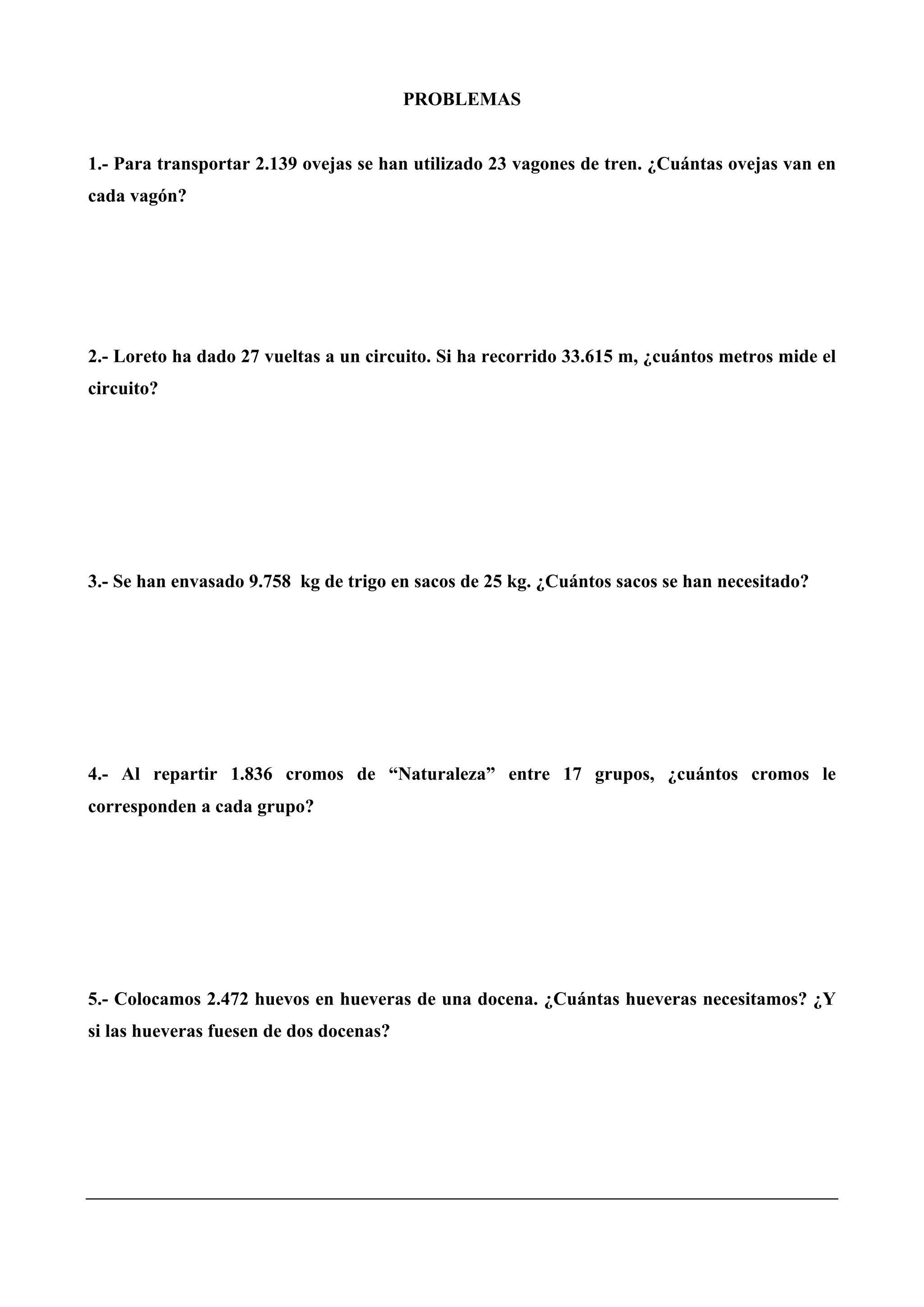 PROBLEMAS
1.- Para transportar 2.139 ovejas se han utilizado 23 vagones de tren. ¿Cuántas ovejas van en
cada vagón?
2.- Loreto ha dado 27 vueltas a un circuito. Si ha recorrido 33.615 m, ¿cuántos metros mide el
circuito?
3.- Se han envasado 9.758 kg de trigo en sacos de 25 kg. ¿Cuántos sacos se han necesitado?
4.- Al repartir 1.836 cromos de “Naturaleza” entre 17 grupos, ¿cuántos cromos le
corresponden a cada grupo?
5.- Colocamos 2.472 huevos en hueveras de una docena. ¿Cuántas hueveras necesitamos? ¿Y
si las hueveras fuesen de dos docenas?
 