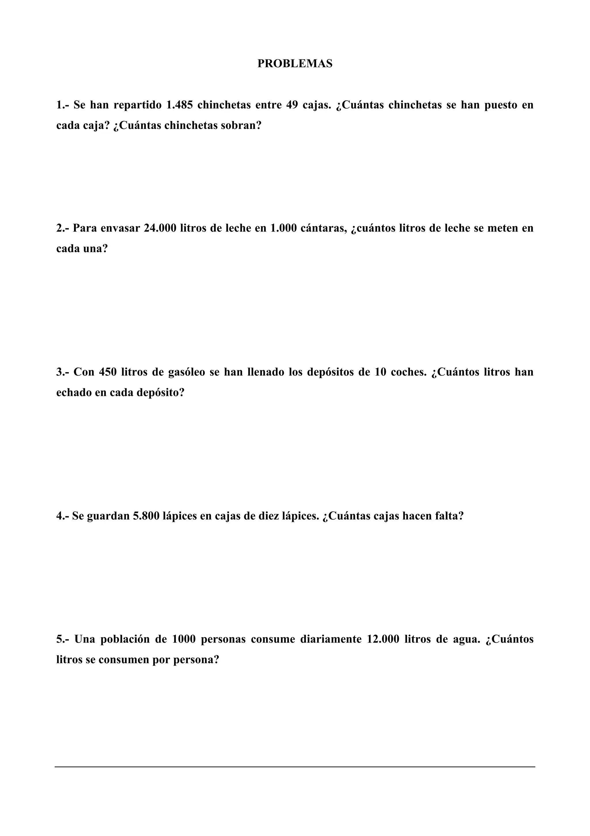 PROBLEMAS
1.- Se han repartido 1.485 chinchetas entre 49 cajas. ¿Cuántas chinchetas se han puesto en
cada caja? ¿Cuántas chinchetas sobran?
2.- Para envasar 24.000 litros de leche en 1.000 cántaras, ¿cuántos litros de leche se meten en
cada una?
3.- Con 450 litros de gasóleo se han llenado los depósitos de 10 coches. ¿Cuántos litros han
echado en cada depósito?
4.- Se guardan 5.800 lápices en cajas de diez lápices. ¿Cuántas cajas hacen falta?
5.- Una población de 1000 personas consume diariamente 12.000 litros de agua. ¿Cuántos
litros se consumen por persona?
 