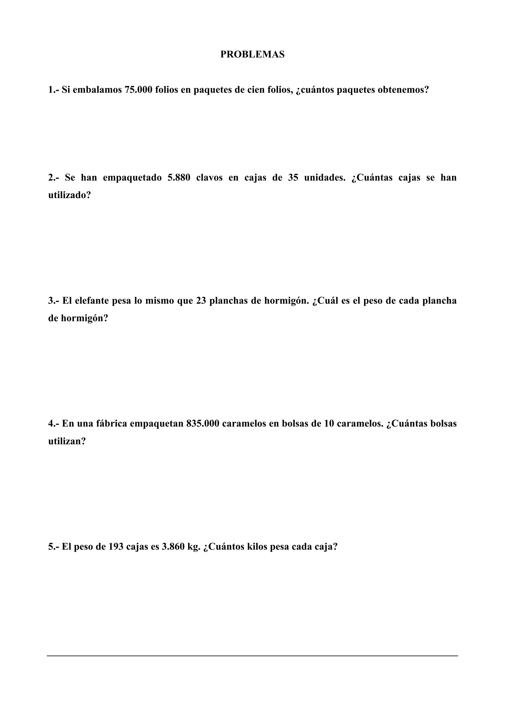 PROBLEMAS
1.- Si embalamos 75.000 folios en paquetes de cien folios, ¿cuántos paquetes obtenemos?
2.- Se han empaquetado 5.880 clavos en cajas de 35 unidades. ¿Cuántas cajas se han
utilizado?
3.- El elefante pesa lo mismo que 23 planchas de hormigón. ¿Cuál es el peso de cada plancha
de hormigón?
4.- En una fábrica empaquetan 835.000 caramelos en bolsas de 10 caramelos. ¿Cuántas bolsas
utilizan?
5.- El peso de 193 cajas es 3.860 kg. ¿Cuántos kilos pesa cada caja?
 