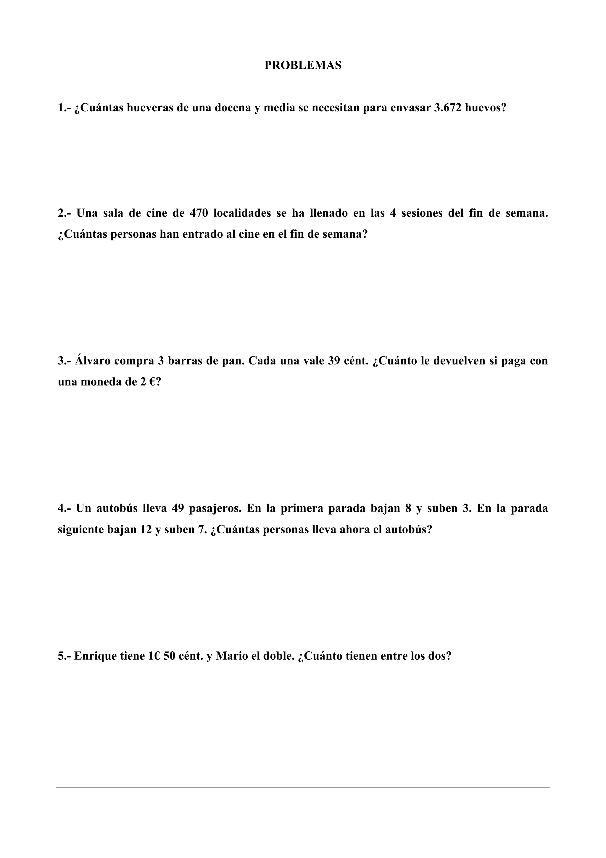 PROBLEMAS
1.- ¿Cuántas hueveras de una docena y media se necesitan para envasar 3.672 huevos?
2.- Una sala de cine de 470 localidades se ha llenado en las 4 sesiones del fin de semana.
¿Cuántas personas han entrado al cine en el fin de semana?
3.- Álvaro compra 3 barras de pan. Cada una vale 39 cént. ¿Cuánto le devuelven si paga con
una moneda de 2 €?
4.- Un autobús lleva 49 pasajeros. En la primera parada bajan 8 y suben 3. En la parada
siguiente bajan 12 y suben 7. ¿Cuántas personas lleva ahora el autobús?
5.- Enrique tiene 1€ 50 cént. y Mario el doble. ¿Cuánto tienen entre los dos?
 