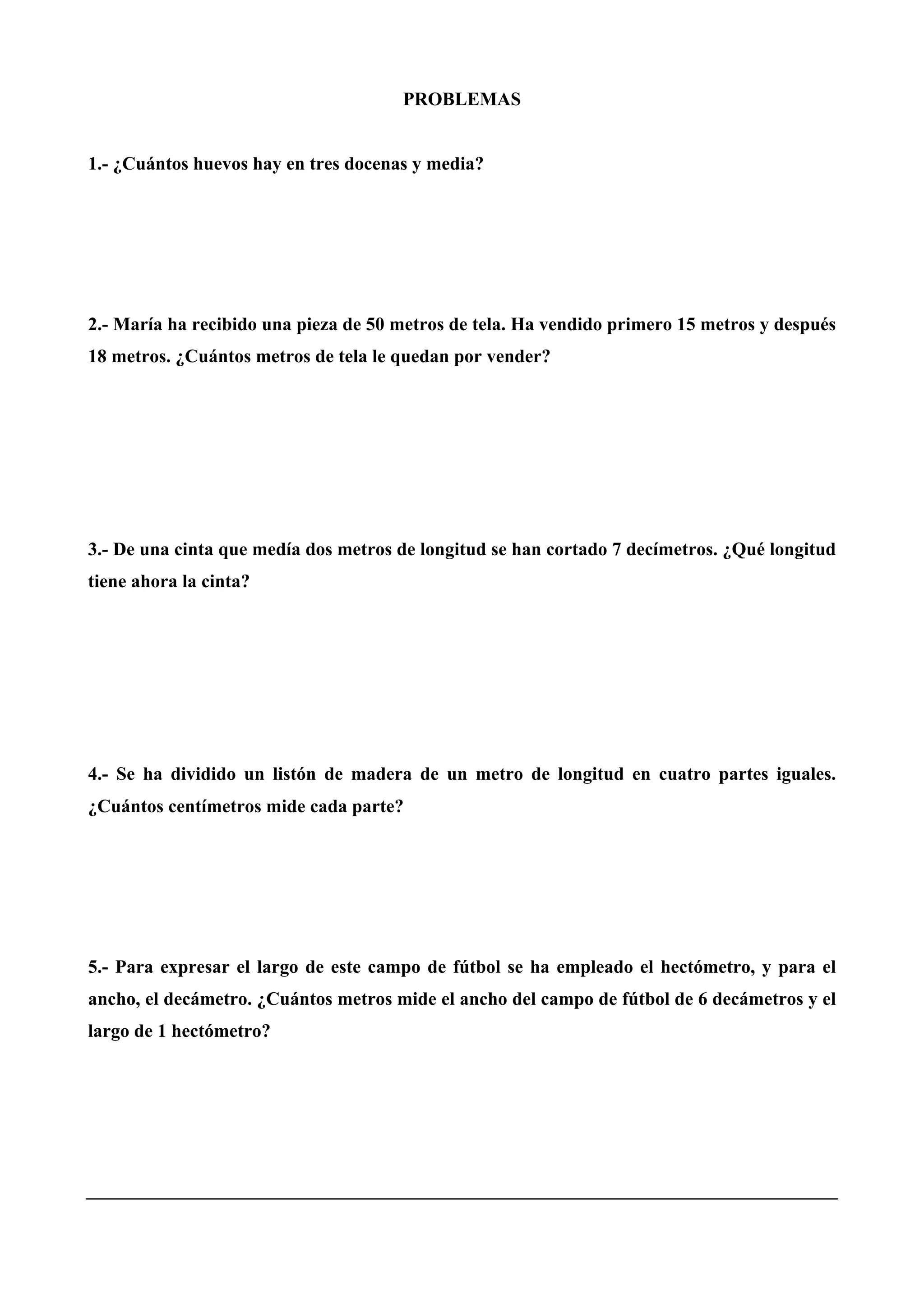 PROBLEMAS
1.- ¿Cuántos huevos hay en tres docenas y media?
2.- María ha recibido una pieza de 50 metros de tela. Ha vendido primero 15 metros y después
18 metros. ¿Cuántos metros de tela le quedan por vender?
3.- De una cinta que medía dos metros de longitud se han cortado 7 decímetros. ¿Qué longitud
tiene ahora la cinta?
4.- Se ha dividido un listón de madera de un metro de longitud en cuatro partes iguales.
¿Cuántos centímetros mide cada parte?
5.- Para expresar el largo de este campo de fútbol se ha empleado el hectómetro, y para el
ancho, el decámetro. ¿Cuántos metros mide el ancho del campo de fútbol de 6 decámetros y el
largo de 1 hectómetro?
 