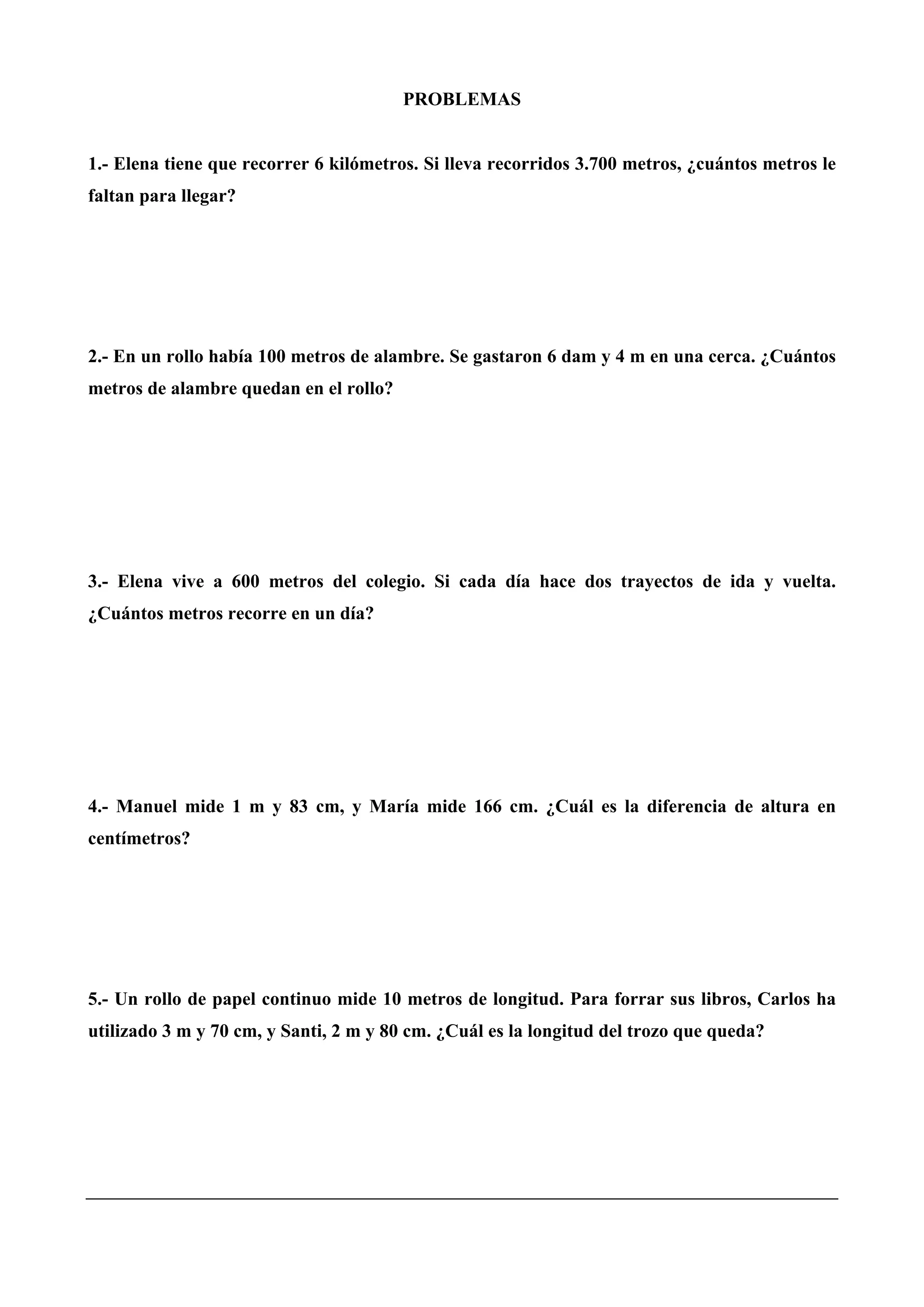 PROBLEMAS
1.- Elena tiene que recorrer 6 kilómetros. Si lleva recorridos 3.700 metros, ¿cuántos metros le
faltan para llegar?
2.- En un rollo había 100 metros de alambre. Se gastaron 6 dam y 4 m en una cerca. ¿Cuántos
metros de alambre quedan en el rollo?
3.- Elena vive a 600 metros del colegio. Si cada día hace dos trayectos de ida y vuelta.
¿Cuántos metros recorre en un día?
4.- Manuel mide 1 m y 83 cm, y María mide 166 cm. ¿Cuál es la diferencia de altura en
centímetros?
5.- Un rollo de papel continuo mide 10 metros de longitud. Para forrar sus libros, Carlos ha
utilizado 3 m y 70 cm, y Santi, 2 m y 80 cm. ¿Cuál es la longitud del trozo que queda?
 