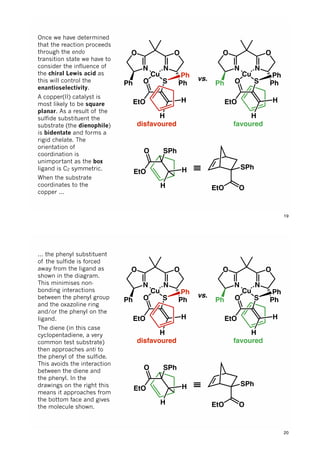 N
Cu
N
OO
Ph PhO
EtO
S
Ph
H
H
N
Cu
N
OO
Ph PhO
EtO
S
Ph
H
H
vs.
disfavoured favoured
O
EtO
SPh
H
H
SPh
OEtO
≡
Once we have determined
that the reaction proceeds
through the endo
transition state we have to
consider the influence of
the chiral Lewis acid as
this will control the
enantioselectivity.
A copper(II) catalyst is
most likely to be square
planar. As a result of the
sulfide substituent the
substrate (the dienophile)
is bidentate and forms a
rigid chelate. The
orientation of
coordination is
unimportant as the box
ligand is C2 symmetric.
When the substrate
coordinates to the
copper ...
19
N
Cu
N
OO
Ph PhO
EtO
S
Ph
H
H
N
Cu
N
OO
Ph PhO
EtO
S
Ph
H
H
vs.
disfavoured favoured
O
EtO
SPh
H
H
SPh
OEtO
≡
... the phenyl substituent
of the sulfide is forced
away from the ligand as
shown in the diagram.
This minimises non-
bonding interactions
between the phenyl group
and the oxazoline ring
and/or the phenyl on the
ligand.
The diene (in this case
cyclopentadiene, a very
common test substrate)
then approaches anti to
the phenyl of the sulfide.
This avoids the interaction
between the diene and
the phenyl. In the
drawings on the right this
means it approaches from
the bottom face and gives
the molecule shown.
20
 
