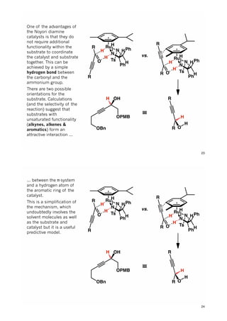 N
Ts
N
Ph
H
HPh
Ru
H
H
H
O
R
R
N
Ts
N
Ph
H
HPh
Ru
H
H
H
OR
R
H
H
OR
R
≡
OHH
OBn
OPMB
vs.
One of the advantages of
the Noyori diamine
catalysts is that they do
not require additional
functionality within the
substrate to coordinate
the catalyst and substrate
together. This can be
achieved by a simple
hydrogen bond between
the carbonyl and the
ammonium group.
There are two possible
orientations for the
substrate. Calculations
(and the selectivity of the
reaction) suggest that
substrates with
unsaturated functionality
(alkynes, alkenes &
aromatics) form an
attractive interaction ...
23
N
Ts
N
Ph
H
HPh
Ru
H
H
H
O
R
R
N
Ts
N
Ph
H
HPh
Ru
H
H
H
OR
R
H
H
OR
R
≡
OHH
OBn
OPMB
vs.
... between the π-system
and a hydrogen atom of
the aromatic ring of the
catalyst.
This is a simplification of
the mechanism, which
undoubtedly involves the
solvent molecules as well
as the substrate and
catalyst but it is a useful
predictive model.
24
 