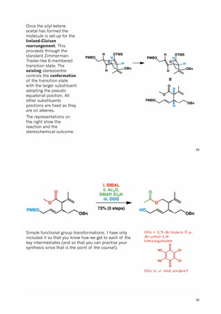O
H
HPMBO
OTMS
H
OBn
O
H
HPMBO
OTMS
H
OBn
≡
H H
O
O
OBn
PMBO
H
H
Once the silyl ketene
acetal has formed the
molecule is set-up for the
Ireland-Claisen
rearrangement. This
proceeds through the
standard Zimmerman-
Traxler-like 6-membered
transition state. The
existing stereocentre
controls the conformation
of the transition state
with the larger substituent
adopting the pseudo-
equatorial position. All
other substituents
positions are fixed as they
are on alkenes.
The representations on
the right show the
reaction and the
stereochemical outcome.
29
O
O
OBn
PMBO
i. DIBAL
ii. Ac2O,
DMAP, Et3N
iii. DDQ
73% (3 steps)
O
OBn
HO
O
DDQ = 2,3-dichloro-5,6-
dicyano-1,4-
benzoquinone
DDQ is a mild oxidant
Simple functional group transformations. I have only
included it so that you know how we get to each of the
key intermediates (and so that you can practise your
synthesis since that is the point of the course!).
O
O
NC
NC Cl
Cl
30
 