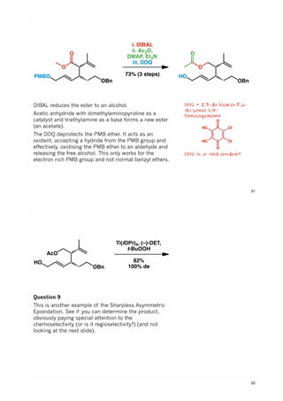 O
O
OBn
PMBO
i. DIBAL
ii. Ac2O,
DMAP, Et3N
iii. DDQ
73% (3 steps)
O
OBn
HO
O
DDQ = 2,3-dichloro-5,6-
dicyano-1,4-
benzoquinone
DDQ is a mild oxidant
DIBAL reduces the ester to an alcohol.
Acetic anhydride with dimethylaminopyridine as a
catalyst and triethylamine as a base forms a new ester
(an acetate).
The DDQ deprotects the PMB ether. It acts as an
oxidant, accepting a hydride from the PMB group and
effectively, oxidising the PMB ether to an aldehyde and
releasing the free alcohol. This only works for the
electron rich PMB group and not normal benzyl ethers.
O
O
NC
NC Cl
Cl
31
AcO
OBn
HO
Ti(iOPr)4, (–)-DET,
t-BuOOH
82%
100% de
AcO
OBn
HO
O
Question 9
This is another example of the Sharpless Asymmetric
Epoxidation. See if you can determine the product,
obviously paying special attention to the
chemoselectivity (or is it regioselectivity?) (and not
looking at the next slide).
32
 