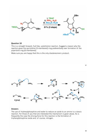 N3
OBn
TBSO
O
i. TBAF
ii. PPh3, H2O
iii. Boc2O, Et3N
61% (3 steps)
N
H
Ot-BuO
OH
OBn
OH
Question 10
This is a straight forward, SN2-like, substitution reaction. Suggest a reason why the
reaction gives the pyrrolidine (5-membered) ring preferentially over formation of the
piperidine ring (6-membered).
Make sure you are happy that this is the only diastereomeric product.
37
R N
N
N
:PPh3
R N
N
N
Ph3P
R N
N N
PPh3
R N
PPh3
H
O
H
N2
R N
H
PPh3
O
H
R N
H
PPh3
O
H
R NH2
P3P=O
Answers
The use of triphenylphosphine and water to reduce an azide to an amine is a classic
reaction. For those of you that are interested the mechanism is given above. As is
frequently the case the driving force for this reaction is the formation of
triphenylphosphine oxide and, of course, nitrogen.
38
 