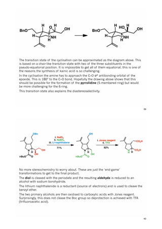 H
NH
BnO
H H
OH
H
O
H
NH
BnO
H H
OH
H
HO
The transition state of the cyclisation can be approximated as the diagram above. This
is based on a chair-like transition state with two of the three substituents in the
pseudo-equatorial position. It is impossible to get all of them equatorial; this is one of
the reasons the synthesis of kainic acid is so challenging.
In the cyclisation the amine has to approach the C–O σ* antibonding orbital of the
epoxide. This is 180° to the C–O bond. Hopefully the drawing above shows that this
should be possible for the formation of the pyrrolidine (5-membered ring) but would
be more challenging for the 6-ring.
This transition state also explains the diastereoselectivity.
39
N
H
Ot-BuO
OH
OBn
OH
i. NaIO4
ii. NaBH4
iii. Li•naphthalene
71%
N
H
Ot-BuO
OH
OH
i. Jones reagent
ii. TFA
62%
N
H
CO2H
H
CO2H
No more stereochemistry to worry about. These are just the ‘end-game’
transformations to get to the final product.
The diol is cleaved with the periodate and the resulting aldehyde is reduced to an
alcohol with sodium borohydride.
The lithium naphthalenide is a reductant (source of electrons) and is used to cleave the
benzyl ether.
The two primary alcohols are then oxidised to carboxylic acids with Jones reagent.
Surprisingly, this does not cleave the Boc group so deprotection is achieved with TFA
(trifluoroacetic acid).
40
 