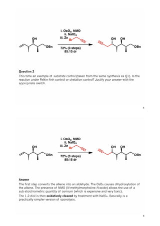 OH
OBn
i. OsO4, NMO
ii. NaIO4
iii. Zn...............
72% (3 steps)
85:15 dr
Br OH
OBn
OH
Question 2
This time an example of substrate control (taken from the same synthesis as Q1). Is the
reaction under Felkin-Anh control or chelation control? Justify your answer with the
appropriate sketch.
5
OH
OBn
i. OsO4, NMO
ii. NaIO4
iii. Zn...............
72% (3 steps)
85:15 dr
Br OH
OBn
OH
Answer
The first step converts the alkene into an aldehyde. The OsO4 causes dihydroxylation of
the alkene. The presence of NMO (N-methylmorpholine N-oxide) allows the use of a
sub-stoichiometric quantity of osmium (which is expensive and very toxic).
The 1,2-diol is then oxidatively cleaved by treatment with NaIO4. Basically is a
practically simpler version of ozonolysis.
6
 
