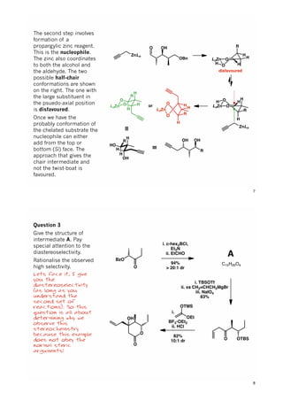 H
O
O
ZnLn
OH
OBn
O
OLnZn
H
H
OLnZn
H
H
R
H
H
R
H
H
disfavoured
O
LnZn
O
O
LnZn O H
R
H
H
ZnLn
H
H
R
or
≡
OH
R
OH
H
HO
H
OH
H
R
≡
The second step involves
formation of a
propargylic zinc reagent.
This is the nucleophile.
The zinc also coordinates
to both the alcohol and
the aldehyde. The two
possible half-chair
conformations are shown
on the right. The one with
the large substituent in
the psuedo-axial position
is disfavoured.
Once we have the
probably conformation of
the chelated substrate the
nucleophile can either
add from the top or
bottom (Si) face. The
approach that gives the
chair intermediate and
not the twist-boat is
favoured.
7
BzO
O
i. c-hex2BCl,
Et3N
ii. EtCHO
94%
> 20:1 dr
i. TBSOTf
ii. xs CH2=CHCH2MgBr
iii. NaIO4
83%
O OTBS
i. .......
BF3•OEt2
ii. HCl
82%
10:1 dr
OTMS
OEt
O
OH
O
A
C15H20O4
Question 3
Give the structure of
intermediate A. Pay
special attention to the
diastereoselectivity.
Rationalise the observed
high selectivity.
Lets face it, I give
you the
diastereoselectivity
(as long as you
understand the
second set of
reactions). So this
question is all about
determining why we
observe this
stereochemistry
because this example
does not obey the
normal steric
arguments!
8
 