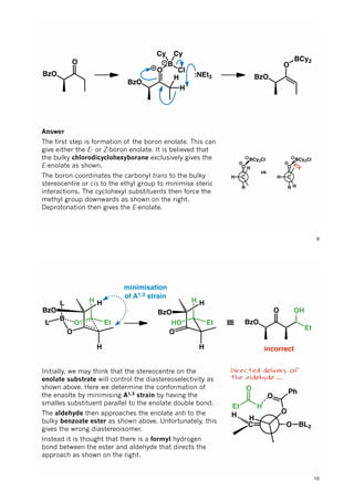 BzO
O
BzO
O
B
Cl
Cy Cy
H
H
:NEt3 BzO
O
BCy2
Answer
The first step is formation of the boron enolate. This can
give either the E- or Z-boron enolate. It is believed that
the bulky chlorodicyclohexyborane exclusively gives the
E-enolate as shown.
The boron coordinates the carbonyl trans to the bulky
stereocentre or cis to the ethyl group to minimise steric
interactions. The cyclohexyl substituents then force the
methyl group downwards as shown on the right.
Deprotonation then gives the E-enolate.
O
R
BCy2Cl
H C
H
vs.
O
R
BCy2Cl
H C
H
9
O
O
B
H
H
Et
L
L
H
BzO
HO
O
H
H
Et
H
BzO
≡ BzO
O
Et
OH
incorrect
minimisation
of A1,3 strain
Directed delivery of
the aldehyde …
Initially, we may think that the stereocentre on the
enolate substrate will control the diastereoselectivity as
shown above. Here we determine the conformation of
the enaolte by minimising A1,3 strain by having the
smalles substituent parallel to the enolate double bond.
The aldehyde then approaches the enolate anti to the
bulky benzoate ester as shown above. Unfortunately, this
gives the wrong diastereoisomer.
Instead it is thought that there is a formyl hydrogen
bond between the ester and aldehyde that directs the
approach as shown on the right.
C O BL2C
H H
O
O
PhO
Et H
10
 