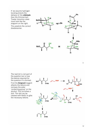 O
O
B
H
H
Et
L
L
H O
O
Ph
O
O
B
H
H
Et
L
L
H
BzO
OH
O
H
H
Et
H OBz
≡BzO
O
Et
OH
If we assume hydrogen
bonding directs the
delivery of the aldehyde
then the Zimmerman-
Traxler transition state
must look like the
diagram on the right.
This predicts the correct
diastereomer.
11
BzO
O OTBS
MgBr
O OTBS
O
MgBr
Ph
O
MgBr
OH OTBS
HO
Ph
OH
I
OO
O O
O OTBS
O
I
HO
HO O
O
O OTBS
The next bit is not part of
the question but is how
the ketone required for
the question 4 is formed.
First the Grignard reagent
attacks the ketone and
removes the ester
‘protecting group’ on the
alcohol. This furnishes a
diol. The idol can be
cleaved with NaIO4 to gibe
the necessary ketone.
12
 