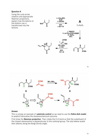 BzO
O
i. c-hex2BCl,
Et3N
ii. EtCHO
94%
> 20:1 dr
i. TBSOTf
ii. xs CH2=CHCH2MgBr
iii. NaIO4
83%
O OTBS
i. .......
BF3•OEt2
ii. HCl
82%
10:1 dr
OTMS
OEt
O
OH
O
A
C15H20O4
Question 4
Using the curly arrow
notation and appropriate
Newman projections,
explain how the ketone on
the bottom row is
transformed into the
lactone.
13
O OTBS
OTMS
OEt
BF3•OEt2
OTBSO
EtO
OH
R
H
O
≡
≡
R
H
O
OTMS
OEt
R
H
HO
OEt
O
Answer
This is simply an example of substrate control so we need to use the Felkin-Anh model
to predict/rationalise the diastereochemical outcome.
First draw the Newman projection. Then rotate the C–C bond so that the substituent of
the closest stereocentre is perpendicular to the carbonyl group. The silyl ketene acetal
then attacks along the Bürgi-Dunitz angle.
14
 