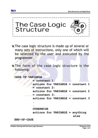 Data Structures and Algorithms




      The Case Logic
      Structure

 @ The case logic structure is made up of several or
      many sets of instructions, only one of which will
      be selected by the user and executed by the
      programmer.

 @ The form of the case logic structure is the
      following:

     CASE OF VARIABLE
                = constant 1:
                actions for VARIABLE             = constant 1
                = constant 2:
                actions for VARIABLE             = constant 2
                = constant 3:
                actions for VARIABLE             = constant 3
                .
                .
                OTHERWISE
                actions for VARIABLE             = anything
                                                   else
     END-OF-CASE

Problem Solving with the Case Logic Structure                  *Property of STI
                                                                   Page 1 of 3
 