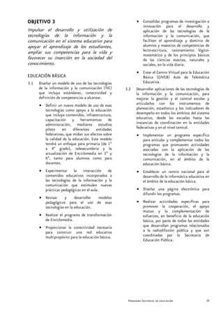 OBJETIVO 3                                                • Consolidar programas de investigación e
                                                            innovación para el desarrollo y
Impulsar el desarrollo y utilización de                     aplicación de las tecnologías de la
tecnologías de la información y la                          información y la comunicación, que
comunicación en el sistema educativo para                   faciliten el aprendizaje y dominio de
apoyar el aprendizaje de los estudiantes,                   alumnos y maestros de competencias de
ampliar sus competencias para la vida y                     lecto-escritura, razonamiento lógico-
                                                            matemático y de los principios básicos
favorecer su inserción en la sociedad del                   de las ciencias exactas, naturales y
conocimiento.                                               sociales, en la vida diaria.
                                                          • Crear el Centro Virtual para la Educación
EDUCACIÓN BÁSICA                                            Básica (CIVEB) Aula de Telemática
3.1   Diseñar un modelo de uso de las tecnologías           Educativa.
      de la información y la comunicación (TIC)     3.2   Desarrollar aplicaciones de las tecnologías de
      que incluya estándares, conectividad y              la información y la comunicación, para
      definición de competencias a alcanzar.              mejorar la gestión y el control escolar y
      • Definir un nuevo modelo de uso de esas            articularlos con los instrumentos de
        tecnologías como apoyo a la educación             planeación, estadística y los indicadores de
        que incluya contenidos, infraestructura,          desempeño en todos los ámbitos del sistema
        capacitación y herramientas de                    educativo, desde las escuelas hasta las
        administración, mediante estudios                 instancias de coordinación en la entidades
        piloto    en     diferentes    entidades          federativas y en el nivel central.
        federativas, que midan sus efectos sobre          • Implementar un programa específico
        la calidad de la educación. Este modelo             para articular y complementar todos los
        tendrá un enfoque para primaria (de 1º              programas que promueven actividades
        a 4º grado), telesecundaria y la                    asociadas con la aplicación de las
        actualización de Enciclomedia en 5º y               tecnologías de la información y la
        6º, tanto para alumnos como para                    comunicación, en el ámbito de la
        docentes.                                           educación básica.
      • Experimentar la interacción de                    • Establecer un centro nacional para el
        contenidos educativos incorporados a                desarrollo de la informática educativa en
        las tecnologías de la información y la              el ámbito de la educación básica.
        comunicación que estimulen nuevas
        prácticas pedagógicas en el aula.                 • Diseñar una página electrónica para
                                                            difundir los programas.
      • Revisar     y     desarrollar modelos
        pedagógicos para el uso de esas                   • Realizar actividades específicas para
        tecnologías en la educación.                        promover la cooperación, el apoyo
                                                            mutuo y la complementación de
      • Realizar el programa de transformación              esfuerzos, en beneficio de la educación
        de Enciclomedia.                                    básica, por parte de todas las entidades
      • Proporcionar la conectividad necesaria              que desarrollan programas relacionados
        para construir una red educativa                    a la radiodifusión pública y que son
        multipropósito para la educación básica.            coordinadas por la Secretaría de
                                                            Educación Pública.




                                                     Programa Sectorial de educación                  39
 