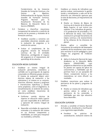 Fortalecimiento de las Instancias         E.6   Establecer un sistema de indicadores que
          Estatales de Formación Continua y los           permita evaluar continuamente la gestión
          Centros           de         Maestros,          escolar y retroalimentar a cada uno de los
          Profesionalización de Equipos Técnicos          directivos con información oportuna para
          Estatales de Formación Continua,                la toma de decisiones y el mejoramiento de
          Programa       Nacional    para     la          la calidad.
          Actualización Permanente de los
          Maestros de Educación Básica en                 • Diseñar un Sistema de Mejora de
          Servicio (PRONAP).                                Continua de la Gestión de la Educación
                                                            Media Superior, el cual incluirá tres
E.4   Fortalecer y diversificar mecanismos                  módulos: i) los indicadores de gestión,
      transparentes de evaluación y rendición de            ii) la ponderación de prioridades y iii)
      cuentas de los procesos y resultados de la            la definición de metas. Este sistema
      formación continua.                                   constituirá la principal herramienta de
      • Establecer acuerdos y convenios con                 mejora continua y de reconocimiento
        autoridades educativas estatales para               de los esfuerzos de los directores de
        la evaluación de programas y la                     plantel.
        rendición de cuentas.                       E.7   Diseñar, aplicar y consolidar los
                                                          instrumentos de evaluación del desempeño
      • Evaluar el cumplimiento de los                    académico de los estudiantes como insumo
        programas rectores de formación                   para reorientar la acción pedagógica y para
        continua de las 32 entidades                      integrar los programas de nivelación
        federativas, privilegiando el impacto             académica.
        del programa en el mejoramiento del
        aprendizaje de los alumnos.                       • Aplicar la Evaluación Nacional de Logro
                                                            Académico en la Educación Media
                                                            Superior       (ENLACE-EMS),       cuyo
EDUCACIÓN MEDIA SUPERIOR                                    propósito es determinar en qué medida
E.5   Establecer un sistema integral de                     los jóvenes son capaces de aplicar los
      evaluación permanente, sistemática y                  conocimientos y habilidades que les
      confiable con la participación de expertos            permitan hacer un uso apropiado del
      conjuntados en diferentes grupos técnicos.            idioma –comprensión lectora– y las
      El sistema de evaluación deberá cubrir                matemáticas, así como difundir sus
      distintos objetos de evaluación: a los                resultados.
      subsistemas y al sistema en su conjunto,      E.8   Establecer mecanismos para evaluar la
      directivos, docentes, alumnos y programas           pertinencia de los planes y programas de
      e intervenciones específicas; y atender             estudios.
      varios propósitos, como el diagnóstico, la
      retroalimentación, la rendición de cuentas,         • Diseñar un sistema de    indicadores que
      así como establecer mecanismos de                     permita valorar la        calidad y la
      selección y certificación.                            pertinencia de los         contenidos y
                                                            habilidades que este      tipo educativo
      • Conformar comités técnicos de                       busca desarrollar.
        expertos en educación media superior
        que sean responsables de la definición
        y operación del sistema integral de         EDUCACIÓN SUPERIOR
        evaluación.                                 E.9   Articular y consolidar el Sistema Nacional
      • Desarrollar actividades de capacitación           de Evaluación, Acreditación y Certificación
        orientadas a la evaluación del sistema            y sus organismos especializados.
        en sus distintos componentes y                    •   Fortalecer    las     prácticas    de
        modalidades, así como para interpretar                autoevaluación, evaluación externa de
        sus resultados y utilizarlos.




58            Secretaría de Educación Pública
              Temas Transversales
 
