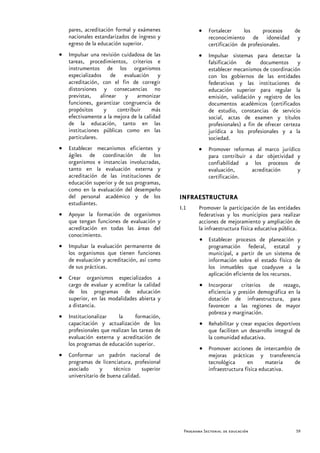 pares, acreditación formal y exámenes              •   Fortalecer     los     procesos de
    nacionales estandarizados de ingreso y                 reconocimiento de idoneidad y
    egreso de la educación superior.                       certificación de profesionales.
•   Impulsar una revisión cuidadosa de las             •   Impulsar sistemas para detectar la
    tareas, procedimientos, criterios e                    falsificación de documentos y
    instrumentos de los organismos                         establecer mecanismos de coordinación
    especializados de evaluación y                         con los gobiernos de las entidades
    acreditación, con el fin de corregir                   federativas y las instituciones de
    distorsiones y consecuencias no                        educación superior para regular la
    previstas, alinear y armonizar                         emisión, validación y registro de los
    funciones, garantizar congruencia de                   documentos académicos (certificados
    propósitos    y     contribuir      más                de estudio, constancias de servicio
    efectivamente a la mejora de la calidad                social, actas de examen y títulos
    de la educación, tanto en las                          profesionales) a fin de ofrecer certeza
    instituciones públicas como en las                     jurídica a los profesionales y a la
    particulares.                                          sociedad.
•   Establecer mecanismos eficientes y                 •   Promover reformas al marco jurídico
    ágiles de coordinación de los                          para contribuir a dar objetividad y
    organismos e instancias involucradas,                  confiabilidad a los procesos de
    tanto en la evaluación externa y                       evaluación,      acreditación     y
    acreditación de las instituciones de                   certificación.
    educación superior y de sus programas,
    como en la evaluación del desempeño
    del personal académico y de los            INFRAESTRUCTURA
    estudiantes.
                                               I.1     Promover la participación de las entidades
•   Apoyar la formación de organismos                  federativas y los municipios para realizar
    que tengan funciones de evaluación y               acciones de mejoramiento y ampliación de
    acreditación en todas las áreas del                la infraestructura física educativa pública.
    conocimiento.
                                                       • Establecer procesos de planeación y
•   Impulsar la evaluación permanente de                 programación federal, estatal y
    los organismos que tienen funciones                  municipal, a partir de un sistema de
    de evaluación y acreditación, así como               información sobre el estado físico de
    de sus prácticas.                                    los inmuebles que coadyuve a la
                                                         aplicación eficiente de los recursos.
•   Crear organismos especializados a
    cargo de evaluar y acreditar la calidad            • Incorporar criterios de rezago,
    de los programas de educación                        eficiencia y presión demográfica en la
    superior, en las modalidades abierta y               dotación de infraestructura, para
    a distancia.                                         favorecer a las regiones de mayor
                                                         pobreza y marginación.
•   Institucionalizar    la      formación,
    capacitación y actualización de los                • Rehabilitar y crear espacios deportivos
    profesionales que realizan las tareas de             que faciliten un desarrollo integral de
    evaluación externa y acreditación de                 la comunidad educativa.
    los programas de educación superior.
                                                       • Promover acciones de intercambio de
•   Conformar un padrón nacional de                      mejoras prácticas y transferencia
    programas de licenciatura, profesional               tecnológica      en      materia  de
    asociado      y    técnico      superior             infraestructura física educativa.
    universitario de buena calidad.




                                                Programa Sectorial de educación                  59
 