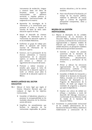 instrumentos de recolección, integrar               servicios educativos y de los centros
          y construir bases con datos de                      escolares.
          encuestas,     censos    y  registros
          institucionales     con    referencia           • Hacer más eficiente la fiscalización y el
          territorial, e impulsar políticas y               manejo de los recursos públicos,
          mecanismos interinstitucionales de                mediante la definición de nuevas
          cooperación en la materia.                        reglas y criterios de asignación
                                                            presupuestal transparentes, claros y
       • Aprovechar las tecnologías de la                   equitativos.
         información y la comunicación para
         promover el acceso, e impulsar la
         consulta de bases de datos sobre          MEJORA DE LA GESTIÓN
         educación superior en línea.              INSTITUCIONAL
       • Apoyar el desarrollo de sistemas          G.1 Mejorar el desempeño de las unidades
         integrales de información en las              administrativas de la Secretaría de
         instituciones de educación superior y         Educación Pública, mediante el control de
         en las entidades federativas.                 sus procesos, la alineación de sus estructuras
                                                       organizacionales e implantar modelos de
       • Conformar un grupo de trabajo para            dirección que contribuyan a mejorar la
         definir la operación del sistema              calidad educativa y la percepción ciudadana
         nacional de información de la                 de los servicios que brinda la secretaría.
         educación superior.
                                                          • Controlar y mejorar los procesos
       • Construir, con la participación de los             sustantivos de la Secretaría de
         diversos subsistemas e instancias                  Educación Pública, a través de la
         representativas de la educación                    identificación,      documentación,
         superior, un sistema de indicadores                alineamiento y certificación de los
         para conocer y           efectuar un               mismos.
         seguimiento de la situación del sector.
                                                          • Alinear y adecuar las estructuras
       • Promover y realizar encuestas y                    organizacionales de las unidades
         estudios para apoyar la toma de                    administrativas conforme a los
         decisiones de la educación superior y              procesos de los que forman parte.
         rendir un informe anual sobre la
         situación de la educación superior en            • Consolidar el Modelo de Innovación y
         México.                                            Calidad de la Secretaría de Educación
                                                            Pública, vinculado con el Sistema de
                                                            Evaluación del Desempeño y el
MARCO JURÍDICO DEL SECTOR                                   Programa de Mejoramiento de la
EDUCATIVO                                                   Gestión, de modo que asegure los
                                                            resultados de programas y proyectos
MJ.1   Adecuar el marco legal que regula al                 que opere la dependencia.
       Sistema Educativo Nacional para que
       coadyuve al logro de los objetivos                 • Impulsar una cultura de calidad con
       institucionales.                                     enfoque a resultados, a través del
                                                            desarrollo del liderazgo visionario y
       • Consolidar el federalismo educativo y              transformador de los diferentes niveles
         promover la corresponsabilidad en los              de mando de la Secretaría de
         resultados educativos de los distintos             Educación Pública.
         actores del sector.
                                                   G.2 Incrementar la productividad institucional
       • Simplificar los procedimientos que            de las unidades administrativas de la
         faciliten la operación de las                 Secretaría de Educación Pública, mediante la
         instituciones responsables de prestar         modernización y construcción de la




62            Secretaría de Educación Pública
              Temas Transversales
 