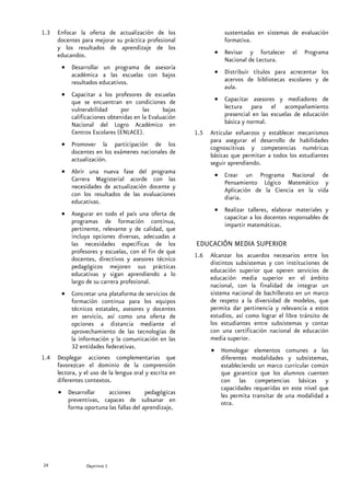 1.3   Enfocar la oferta de actualización de los                     sustentadas en sistemas de evaluación
      docentes para mejorar su práctica profesional                 formativa.
      y los resultados de aprendizaje de los
      educandos.                                                • Revisar y fortalecer         el   Programa
                                                                  Nacional de Lectura.
       • Desarrollar un programa de asesoría
         académica a las escuelas con bajos                     • Distribuir títulos para acrecentar los
         resultados educativos.                                   acervos de bibliotecas escolares y de
                                                                  aula.
       • Capacitar a los profesores de escuelas
         que se encuentran en condiciones de                    • Capacitar asesores y mediadores de
         vulnerabilidad      por     las     bajas                lectura para el acompañamiento
         calificaciones obtenidas en la Evaluación                presencial en las escuelas de educación
         Nacional del Logro Académico en                          básica y normal.
         Centros Escolares (ENLACE).                     1.5   Articular esfuerzos y establecer mecanismos
                                                               para asegurar el desarrollo de habilidades
       • Promover la participación de los
                                                               cognoscitivas y competencias numéricas
         docentes en los exámenes nacionales de
                                                               básicas que permitan a todos los estudiantes
         actualización.                                        seguir aprendiendo.
       • Abrir una nueva fase del programa
                                                                • Crear un Programa Nacional de
         Carrera Magisterial acorde con las                       Pensamiento Lógico Matemático y
         necesidades de actualización docente y
                                                                  Aplicación de la Ciencia en la vida
         con los resultados de las evaluaciones
                                                                  diaria.
         educativas.
                                                                • Realizar talleres, elaborar materiales y
       • Asegurar en todo el país una oferta de
                                                                  capacitar a los docentes responsables de
         programas de formación continua,
                                                                  impartir matemáticas.
         pertinente, relevante y de calidad, que
         incluya opciones diversas, adecuadas a
         las necesidades específicas de los              EDUCACIÓN MEDIA SUPERIOR
         profesores y escuelas, con el fin de que
                                                         1.6   Alcanzar los acuerdos necesarios entre los
         docentes, directivos y asesores técnico
                                                               distintos subsistemas y con instituciones de
         pedagógicos mejoren sus prácticas
                                                               educación superior que operen servicios de
         educativas y sigan aprendiendo a lo
                                                               educación media superior en el ámbito
         largo de su carrera profesional.
                                                               nacional, con la finalidad de integrar un
       • Concretar una plataforma de servicios de              sistema nacional de bachillerato en un marco
         formación continua para los equipos                   de respeto a la diversidad de modelos, que
         técnicos estatales, asesores y docentes               permita dar pertinencia y relevancia a estos
         en servicio, así como una oferta de                   estudios, así como lograr el libre tránsito de
         opciones a distancia mediante el                      los estudiantes entre subsistemas y contar
         aprovechamiento de las tecnologías de                 con una certificación nacional de educación
         la información y la comunicación en las               media superior.
         32 entidades federativas.
                                                               • Homologar elementos comunes a las
1.4   Desplegar acciones complementarias que                     diferentes modalidades y subsistemas,
      favorezcan el dominio de la comprensión                    estableciendo un marco curricular común
      lectora, y el uso de la lengua oral y escrita en           que garantice que los alumnos cuenten
      diferentes contextos.                                      con las competencias básicas y
                                                                 capacidades requeridas en este nivel que
      • Desarrollar    acciones        pedagógicas               les permita transitar de una modalidad a
        preventivas, capaces de subsanar en                      otra.
        forma oportuna las fallas del aprendizaje,




24               Secretaría de Educación Pública
                 Objetivo 1
 