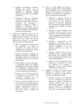 • Establecer procedimientos claramente         1.8   Definir un perfil deseable del docente y
         definidos para facilitar que los                   elaborar un padrón sobre el nivel académico
         estudiantes que ingresan a cualquier               de los profesores de las escuelas públicas
         modalidad y subsistema puedan                      federales, con el propósito de orientar las
         culminar sus estudios en otra modalidad            acciones de actualización y capacitación y
         o subsistema.                                      ofrecer los programas más adecuados.
       • Promover en todos los subsistemas,                  • Establecer un programa nacional de
         instituciones y planteles, públicos y                 formación y actualización docente, el
         privados, el establecimiento de redes y               cual constará de tres elementos:
         mecanismos      de     intercambio     y              programas de titulación; diplomados
         cooperación académicos, dirigidos a                   para la actualización y especialización, y
         profesores y estudiantes, con el                      esquemas para el ingreso a estudios
         propósito de conocer y adoptar prácticas              superiores.
         exitosas e innovadoras, tanto del ámbito            • Conformar un censo de profesores con
         nacional como internacional.                          información sobre su perfil y nivel
1.7   Establecer las competencias para la vida y el            académico, con el propósito de ofrecer
      trabajo que todos los estudiantes de                     cursos y diplomados de actualización y
      bachillerato deban desarrollar y que sean la             capacitación pertinentes para mejorar su
      unidad común que defina los mínimos                      desempeño.
      requeridos para obtener una certificación
      nacional de educación media superior.                  • Establecer     herramientas      que
                                                               proporcionen información sobre el
       • Definir un perfil básico del egresado que             desempeño del personal docente en las
         sea compartido por todas las                          distintas modalidades y que les
         instituciones, por medio del cual se                  permitan identificar sus áreas de
         establezcan las competencias básicas                  oportunidad.
         que los alumnos deben obtener.
                                                             • Constituir comités técnicos con el
       • Incorporar en los planes y programas de               propósito de definir un perfil deseable
         estudios contenidos y actividades de                  del docente de la educación media
         aprendizaje dirigidas al desarrollo de                superior, considerando las diferencias de
         competencias tanto para la vida como                  cada modalidad educativa.
         para el trabajo.
                                                             • Diseñar los cursos de formación inicial,
       • Diseñar talleres y cursos de capacitación             capacitación y actualización, así como
         y actualización docente, con enfoques                 los programas de estímulos y
         metodológicos de enseñanza centrados                  promoción, a partir de los perfiles
         en el aprendizaje y contenidos acordes                establecidos para los docentes.
         con el desarrollo de competencias para       1.9   Establecer el programa de titulación para
         la vida y el trabajo de sus estudiantes.           profesores de educación media superior
       • Establecer como actividad permanente               mediante la suscripción de convenios con
         la vinculación de los jóvenes y las                instituciones de educación superior.
         instituciones educativas con sus                    • Establecer convenios de colaboración
         comunidades o su ambiente laboral.                    con las instituciones de educación
       • Suscribir convenios de colaboración con               superior que impartan programas de
         las instituciones de educación superior               formación docente, para que los
         para que los estudiantes de bachillerato              profesionales aspirantes a ejercer la
         tengan la oportunidad de asistir a                    docencia adquieran las competencias
         prácticas, conferencias y talleres, así               didácticas, así como el conocimiento
         como tener acceso a proyectos de                      acerca de las características sociales,
         investigación.




                                                        Programa Sectorial de educación                25
 