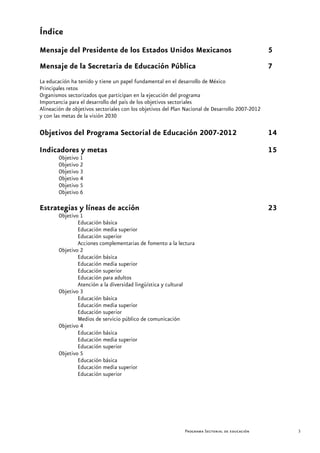 Índice
Mensaje del Presidente de los Estados Unidos Mexicanos                                            5
Mensaje de la Secretaria de Educación Pública                                                     7
La educación ha tenido y tiene un papel fundamental en el desarrollo de México
Principales retos
Organismos sectorizados que participan en la ejecución del programa
Importancia para el desarrollo del país de los objetivos sectoriales
Alineación de objetivos sectoriales con los objetivos del Plan Nacional de Desarrollo 2007-2012
y con las metas de la visión 2030

Objetivos del Programa Sectorial de Educación 2007-2012                                           14
Indicadores y metas                                                                               15
        Objetivo 1
        Objetivo 2
        Objetivo 3
        Objetivo 4
        Objetivo 5
        Objetivo 6

Estrategias y líneas de acción                                                                    23
        Objetivo 1
                Educación básica
                Educación media superior
                Educación superior
                Acciones complementarias de fomento a la lectura
        Objetivo 2
                Educación básica
                Educación media superior
                Educación superior
                Educación para adultos
                Atención a la diversidad lingüística y cultural
        Objetivo 3
                Educación básica
                Educación media superior
                Educación superior
                Medios de servicio público de comunicación
        Objetivo 4
                Educación básica
                Educación media superior
                Educación superior
        Objetivo 5
                Educación básica
                Educación media superior
                Educación superior




                                                              Programa Sectorial de educación          3
 
