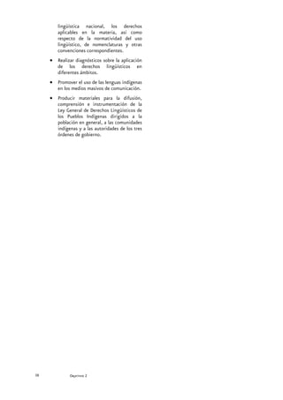 lingüística nacional, los derechos
        aplicables en la materia, así como
        respecto de la normatividad del uso
        lingüístico, de nomenclaturas y otras
        convenciones correspondientes.
     • Realizar diagnósticos sobre la aplicación
       de los derechos lingüísticos en
       diferentes ámbitos.
     • Promover el uso de las lenguas indígenas
       en los medios masivos de comunicación.
     • Producir materiales para la difusión,
       comprensión e instrumentación de la
       Ley General de Derechos Lingüísticos de
       los Pueblos Indígenas dirigidos a la
       población en general, a las comunidades
       indígenas y a las autoridades de los tres
       órdenes de gobierno.




38            Secretaría de Educación Pública
              Objetivo 2
 