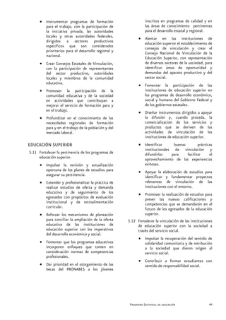 • Instrumentar programas de formación                     inscritos en programas de calidad y en
        para el trabajo, con la participación de                las áreas de conocimiento pertinentes
        la iniciativa privada, las autoridades                  para el desarrollo estatal y regional.
        locales y otras autoridades federales,             • Alentar en las instituciones de
        dirigidos a sectores productivos                     educación superior el establecimiento de
        específicos que son considerados                     consejos de vinculación y crear el
        prioritarios para el desarrollo regional y           Consejo Nacional de Vinculación de la
        nacional.                                            Educación Superior, con representación
      • Crear Consejos Estatales de Vinculación,             de diversos sectores de la sociedad, para
        con la participación de representantes               identificar áreas de oportunidad y
        del sector productivo, autoridades                   demandas del aparato productivo y del
        locales y miembros de la comunidad                   sector social.
        educativa.
                                                           • Fomentar la participación de las
      • Promover la participación de la                      instituciones de educación superior en
        comunidad educativa y de la sociedad                 los programas de desarrollo económico,
        en actividades que contribuyan a                     social y humano del Gobierno Federal y
        mejorar el servicio de formación para y              de los gobiernos estatales.
        en el trabajo.                                     • Diseñar instrumentos dirigidos a apoyar
      • Profundizar en el conocimiento de las                la difusión y, cuando proceda, la
        necesidades regionales de formación                  comercialización de los servicios y
        para y en el trabajo de la población y del           productos que se deriven de las
        mercado laboral.                                     actividades de vinculación de las
                                                             instituciones de educación superior.
EDUCACIÓN SUPERIOR                                         • Identificar     buenas        prácticas
                                                             institucionales de vinculación y
5.11 Fortalecer la pertinencia de los programas de           difundirlas    para    facilitar     el
     educación superior.                                     aprovechamiento de las experiencias
      • Impulsar la revisión y actualización                 exitosas.
        oportuna de los planes de estudios para            • Apoyar la elaboración de estudios para
        asegurar su pertinencia.                             identificar y fundamentar proyectos
      • Extender y profesionalizar la práctica de            relevantes de vinculación de las
        realizar estudios de oferta y demanda                instituciones con el entorno.
        educativa y de seguimiento de los                  • Promover la realización de estudios para
        egresados con propósitos de evaluación               prever las nuevas calificaciones y
        institucional y de retroalimentación                 competencias que se demandarán en el
        curricular.                                          futuro de los egresados de la educación
      • Reforzar los mecanismos de planeación                superior.
        para conciliar la ampliación de la oferta    5.12 Fortalecer la vinculación de las instituciones
        educativa de las instituciones de                 de educación superior con la sociedad a
        educación superior con los imperativos            través del servicio social.
        del desarrollo económico y social.
                                                           • Impulsar la recuperación del sentido de
      • Fomentar que los programas educativos                solidaridad comunitaria y de retribución
        incorporen enfoques que tomen en                     a la sociedad que dieron origen al
        consideración normas de competencias                 servicio social.
        profesionales.
                                                           • Contribuir a formar estudiantes con
      • Dar prioridad en el otorgamiento de las              sentido de responsabilidad social.
        becas del PRONABES a los jóvenes




                                                      Programa Sectorial de educación                 49
 