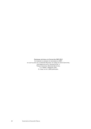 Programa sectorial de Educación 2007-2012
                         Se terminó de imprimir en noviembre de 2007,
             en los talleres de la Comisión Nacional de Libros de Texto Gratuitos,
                             con domicilio en Av. Acueducto No. 2,
                             Parque Industrial Bernardo Quintana,
                                  C.P. 76246, El Marqués, Qro.
                                El tiraje fue de 1,600 ejemplares.




64   Secretaría de Educación Pública
 
