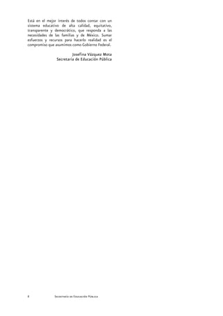 Está en el mejor interés de todos contar con un
sistema educativo de alta calidad, equitativo,
transparente y democrático, que responda a las
necesidades de las familias y de México. Sumar
esfuerzos y recursos para hacerlo realidad es el
compromiso que asumimos como Gobierno Federal.

                         Josefina Vázquez Mota
                Secretaria de Educación Pública




8              Secretaría de Educación Pública
 